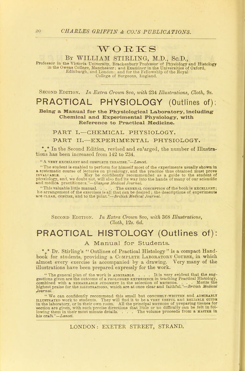 WORKS By WILLIAM STIRLING, M.D., Sc.D., Professor in the Victoria University, Brackenbury Professor of PhyBiology and Histology in the Owens College, Manchester; and Examiner in the Universities of Oxford, Edinburgh, and London; and for the Fellowship of the Royal College of Surgeons, England. Second Edition. In Extra Crown Svo, with 234 Illustrations, Cloth, 9s. PRACTICAL PHYSIOLOGY (Outlines of): Being- a Manual for the Physiological Laboratory, including Chemical and Experimental Physiology, with Reference to Practical Medicine. PART I.—CHEMICAL PHYSIOLOGY. PART II.—EXPERIMENTAL PHYSIOLOGY. %* In the Second Edition, revised and enlarged, the number of Illustra- tions has been increased from 142 to 234.  A VERT EXCELLENT and COMPLETE TREATISE.—Lancet.  The student is enabled to perform for himself most of the experiments usually shown in a systematic course of lectures on physiology, and the practice thus obtained must prove invaluable. . . . May be confidently recommended as a guide to the student of physiology, and, we doubt not, will also find its way into the hands of many of our scientific and mediea practitiones s.—Glasyow Medical Journal. This valuable little manual. . . . The general conception of the book is excellent; he arrangement of the exercises is all that can be desired ; the descriptions of experiment* are clear, concise, and to the point.—British Medical Journal. Second Edition. In Extra Crown Svo, with 368 Illustrations, Cloth, 12s. 6d. PRACTICAL HISTOLOGY (Outlines of): A Manual for Students. %* Dr. Stirling's  Outlines of Practical Histology is a compact Hand- book for students, providing a Complete Laboratory Course, in which almost every exercise is accompanied by a drawing. Very many of the illustrations have been prepared expressly for the work.  The general plan of the work is admirable. . . . It is very evident that the sug- gestions given are the outcome of a prolonged experience in teaching Practical Histology, combined with a remarkable judgment in the selection of methods. . . . Merits the highest praise for the illustrations, which are at once clear and faithful.—British Medical Journal.  We can confidently recommend this small but conciselt-written and admirably illustrated -work to students. They will find it to be a vert useful and reliable guide in the laboratory, or in their own room. All the principal methods of preparing tissues for section are given, with such precise directions that little or no difficulty can be felt in fol- lowing them in their most minute details. . . . The volume proceeds from a masteji in his craft.—Lancet.
