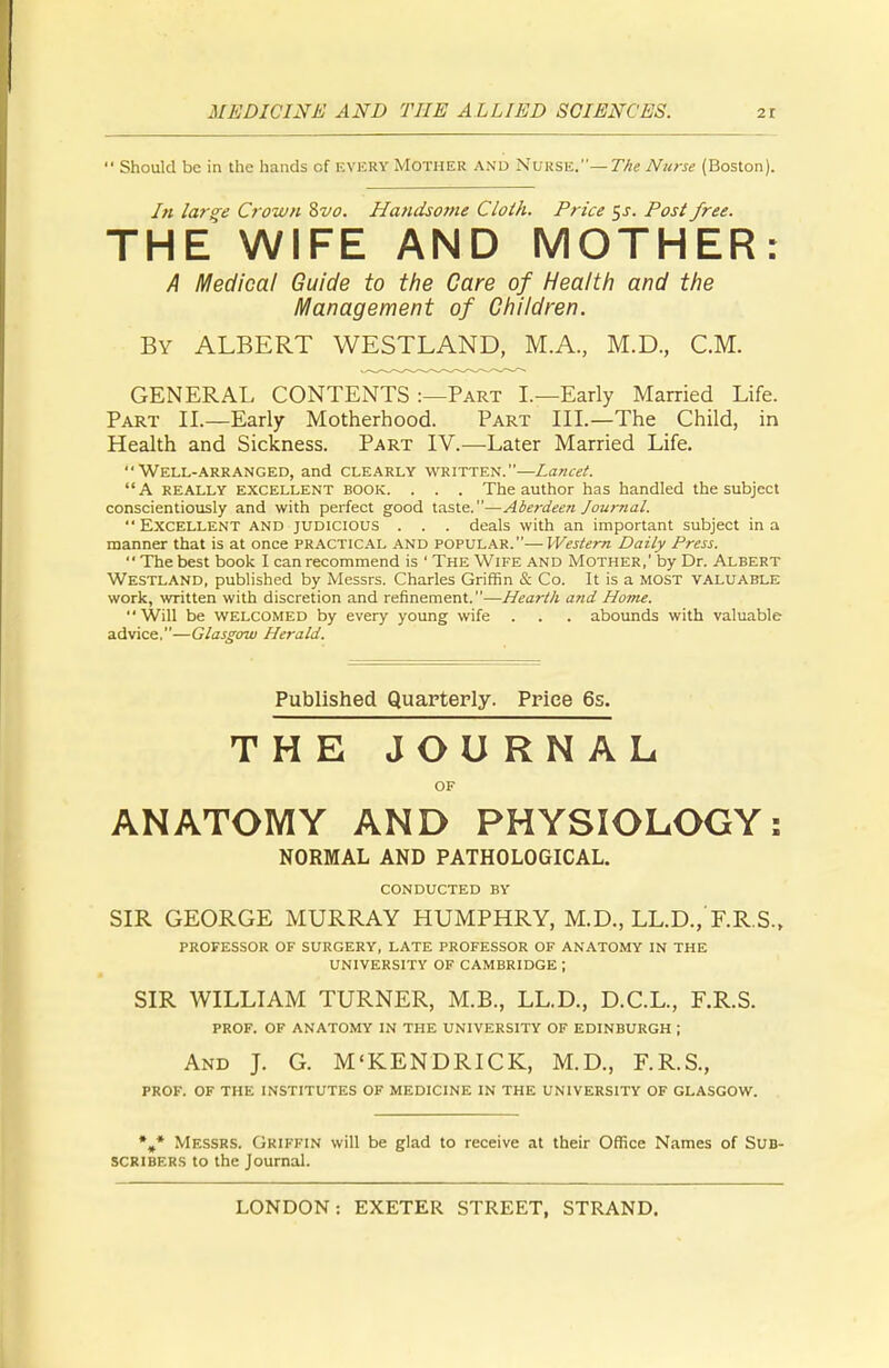  Should be in the hands of EVERY MOTHER AND Nurse.— The Nurse (Boston). In large Crown 8vo. Handsome Cloth. Price $s. Post free. THE WIFE AND MOTHER: A Medical Guide to the Care of Health and the Management of Children. By ALBERT WESTLAND, M.A, M.D., CM. GENERAL CONTENTS :—Part I.—Early Married Life. Part II.—Early Motherhood. Part III.—The Child, in Health and Sickness. Part IV.—Later Married Life. Well-arranged, and clearly written.—Lancet. A really excellent book. . . . The author has handled the subject conscientiously and with perfect good taste.—Aberdeen Journal.  Excellent and judicious . . . deals with an important subject in a manner that is at once practical and popular.—Western Daily Press. The best book I can recommend is ' The Wife and Mother,' by Dr. Albert WESTLAND, published by Messrs. Charles Griffin & Co. It is a MOST valuable work, written with discretion and refinement.—Hearth arid Home. Will be welcomed by every young wife . . . abounds with valuable advice.—Glasgow Herald. Published Quarterly. Price 6s. THE JOURNAL OF ANATOMY AND PHYSIOLOGY: NORMAL AND PATHOLOGICAL. CONDUCTED BY SIR GEORGE MURRAY HUMPHRY, M.D., LL.D., F.R.S., PROFESSOR OF SURGERY, LATE PROFESSOR OF ANATOMY IN THE UNIVERSITY OF CAMBRIDGE ; SIR WILLIAM TURNER, M.B., LL.D., D.C.L., F.R.S. PROF. OF ANATOMY IN THE UNIVERSITY OF EDINBURGH ; And J. G. M'KENDRICK, M.D., F.R.S., PROF. OF THE INSTITUTES OF MEDICINE IN THE UNIVERSITY OF GLASGOW. %* Messrs. Griffin will be glad to receive at their Office Names of Sub- scribers to the Journal.