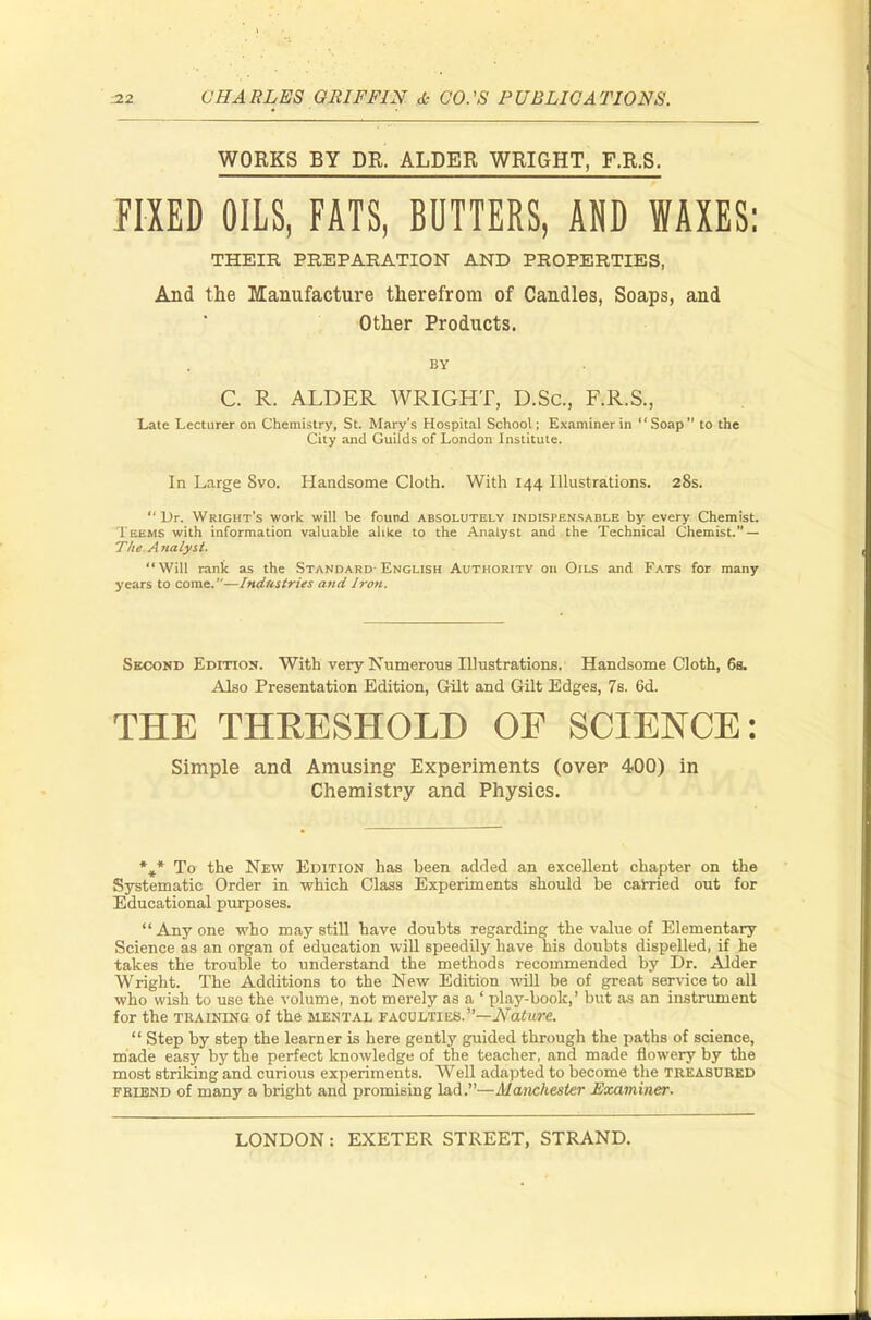 WORKS BY DR. ALDER WRIGHT, F.R.S. FIXED OILS, FATS, BUTTERS, AO WAXES: THEIR PREPARATION AND PROPERTIES, And the Manufacture therefrom of Candles, Soaps, and Other Products. BY C. R. ALDER WRIGHT, D.Sc, F.R.S., Late Lecturer on Chemistry, St. Mary's Hospital School; Examiner in Soap to the City and Guilds of London Institute. In Large 8vo. Handsome Cloth. With 144 Illustrations. 28s.  Dr. Wright's work will be found absolutely indispensable by every Chemist. I liEMS with information valuable alike to the Analyst and the Technical Chemist. — Tlie Analyst. Will rank as the Standard English Authority on Oils and Fats for many years to come.—Industries and Iron. Second Edition. With very Numerous Illustrations. Handsome Cloth, 6s. Also Presentation Edition, Gilt and Gilt Edges, 7s. 6d. THE THRESHOLD OF SCIENCE: Simple and Amusing Experiments (over 400) in Chemistry and Physics. *»* To the New Edition has been added an excellent chapter on the Systematic Order in which Class Experiments should he carried out for Educational purposes.  Any one who may still have doubts regarding the value of Elementary Science as an organ of education will speedily have his doubts dispelled, if he takes the trouble to understand the methods recommended by Dr. Alder Wright. The Additions to the New Edition will be of great service to all who wish to use the volume, not merely as a ' play-book,' but as an instrument for the training of the mental faculties.—Nature.  Step by step the learner is here gently guided through the paths of science, made easy by the perfect knowledge of the teacher, and made flowery by the most striking and curious experiments. Well adapted to become the treasured friend of many a bright and promising lad.—Manchester Examiner.