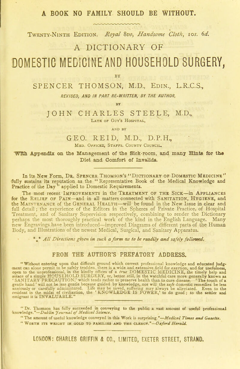 A BOOK NO FAMILY SHOULD BE WITHOUT. Twenty-Ninth Edition. Royal 8vo, Handsome Cloth, 10s. 6d. A DICTIONARY OF DOMESTIC MEDICINE AND HOUSEHOLD SURGERY, BY SPENCER THOMSON, M.D., Edin., L.R.C.S., REVISED, AND IN PART RE-WRITTEN, BY THE AUTHOR, BY JOHN CHARLES STEELE, M.D, Latb of Guy's Hospital, and BY GEO. RE ID, M.D., D.P.H., Mbd. Offices, Staffs. County Council. With Appendix on the Management of the Sick-room, and many Hints for the Diet and Comfort of Invalids. In Its New Form, Dr. Spencer Thomson's Dictionary of Domestic Medicine fully sustains its reputation as the  Representative Book of the Medical Knowledge and Practice of the Day applied to Domestic Requirements. The most recent Improvements in the Treatment of the Sick—in Appliances for the Relief of Pain—and in all matters connected with Sanitation, Hygiene, and the Maintenance of the General Health—will be found in the New Issue in clear and full detail ; the experience of the Editors in the Spheres of Private Practice, of Hospital Treatment, and of Sanitary Supervision respectively, combining to render the Dictionary perhaps the most thoroughly practical work of the kind in the English Language. Many new Engravings have been introduced—improved Diagrams of different parts of the Human Body, and Illustrations of the newest Medical, Surgical, and Sanitary Apparatus. •#* All Directions given in such a form as to be readily and safely followed. FROM THE AUTHOR'S PREFATORY ADDRESS.  Without entering upon that difficult ground which correct professional knowledge and educated judg- ement can alone permit to be safely trodden, there is a wide and extensive field for exertion, and for usefulness open to the unprofessional, in the kindly offices of a true DOMESTIC MEDICINE, the timely help and solace of a simple HOUSEHOLD SURGERY, or, better still, in the watchful care more generally known as 'SANITARY PRECAUTION,' which tends rather to preserve health than to cure disease. 'The touch of a gentle hand ' will not be less gentle because guided by knowledge, nor will the safe domestic remedies be less anxiously or carefully administered. Life may be saved, suffering may always be alleviated. Even to the resident in the midst of civilization, the ' KNOWLEDGE IS POWER,' to do good ; to the settler and emigrant it is INVALUABLE.  Dr. Thomson has fully succeeded in conveying to the public a vast amount of useful professional knowledge.—Dublin Journal of Medical Science.  The amount of useful knowledge conveyed in this Work is surprising.—Medical Timet and Gastttt.  Worth its weight im sold to families amd thr clbrgy.—Oxford Herald. LONDON: CHARLES GRIFFIN & CO., LIMITED, EXETER STREET, STRAND.