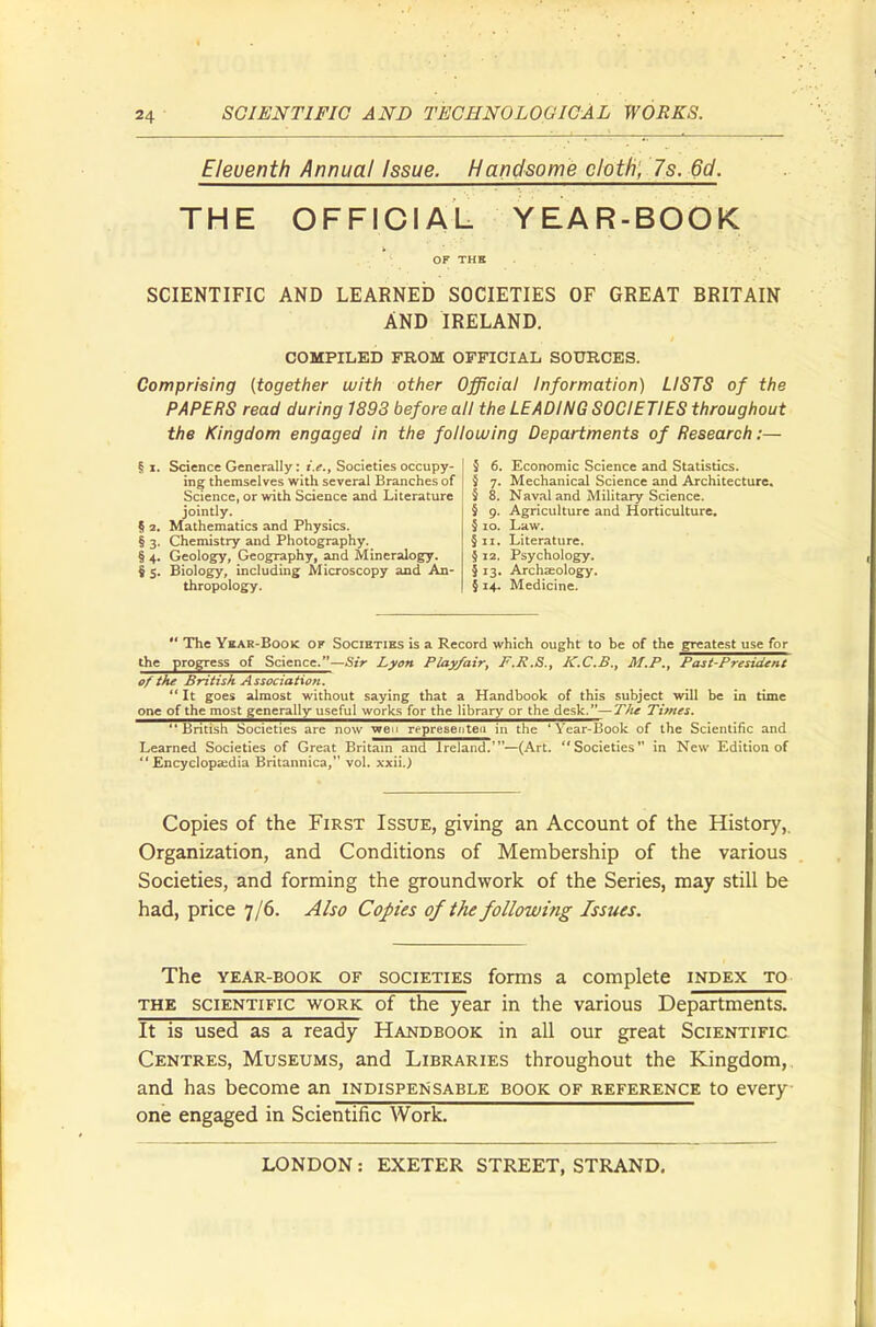Eleventh Annual Issue. Handsome cloth, 7 s. 6d. THE OFFICIAL YEAR-BOOK SCIENTIFIC AND LEARNED SOCIETIES OF GREAT BRITAIN AND IRELAND. COMPILED FROM OFFICIAL SOURCES. Comprising (together with other Official Information) LISTS of the PAPERS read during 1893 before all the LEADING SOCIETIES throughout the Kingdom engaged in the following Departments of Research:— ? X. Science Generally: i.e., Societies occupy- ing themselves with several Branches of Science, or with Science and Literature jointly. § 2. Mathematics and Physics. § 3. Chemistry and Photography. § 4. Geology, Geography, and Mineralogy. § 5. Biology, including Microscopy and An- thropology. 5 6. Economic Science and Statistics. § 7. Mechanical Science and Architecture. § 8. Naval and Military Science. § 9. Agriculture and Horticulture. § 10. Law. § 11. Literature. § 12. Psychology. § 13. Archaeology. § 14. Medicine. The Year-Book of Societies is a Record which ought to be of the greatest use for the progress of Science.—Sir Lyon Play/air, F.R.S., K.C.B., M.P., Past-President of the British Association. It goes almost without saying that a Handbook of this subject will be in time one of the most generally useful works for the library or the desk.—The Times. British Societies are now wen representea in the 'Year-Book of the Scientific and Learned Societies of Great Britain and Ireland.'—(Art. Societies in New Edition of Encyclopaedia Britannica, vol. xxii.) Copies of the First Issue, giving an Account of the History, Organization, and Conditions of Membership of the various Societies, and forming the groundwork of the Series, may still be had, price 7/6. Also Copies of the following Issues. The year-book of societies forms a complete index to the scientific work of the year in the various Departments. It is used as a ready Handbook in all our great Scientific Centres, Museums, and Libraries throughout the Kingdom, and has become an indispensable book of reference to every one engaged in Scientific Work.