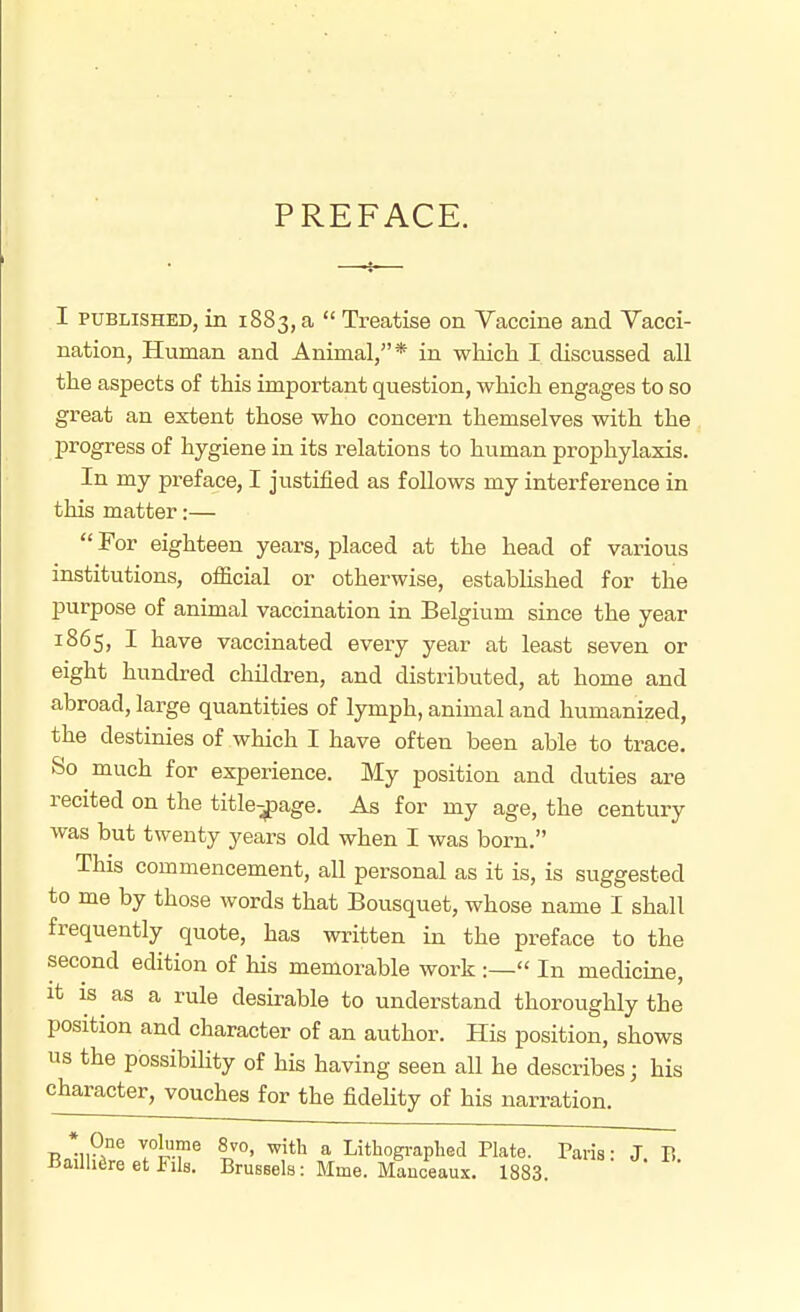 PREFACE. I PUBLISHED, in 1883, a  Treatise on Vaccine and Vacci- nation, Human and Animal,* in which I discussed all the aspects of this important question, which engages to so great an extent those who concern themselves with the progress of hygiene in its relations to human prophylaxis. In my preface, I justified as follows my interference in this matter:—  For eighteen years, placed at the head of various institutions, official or otherwise, established for the purpose of animal vaccination in Belgium since the year 1865, I have vaccinated every year at least seven or eight hundred children, and distributed, at home and abroad, large quantities of lymph, animal and humanized, the destinies of which I have often been able to trace. So much for experience. My position and duties are recited on the title-^age. As for my age, the century was but twenty years old when I was born. This commencement, all personal as it is, is suggested to me by those words that Bousquet, whose name I shall frequently quote, has written in the preface to the second edition of his memorable work :— In medicine, it IS as a rule desirable to understand thoroughly the position and character of an author. His position, shows us the possibility of his having seen all he describes; his character, vouches for the fideUty of his narration. * One Yolurne 8vo, with a Lithogi-aphed Plate. Paris • J B Bailhfire et Fils. Brussels: Mme. Manceaux. 1883.