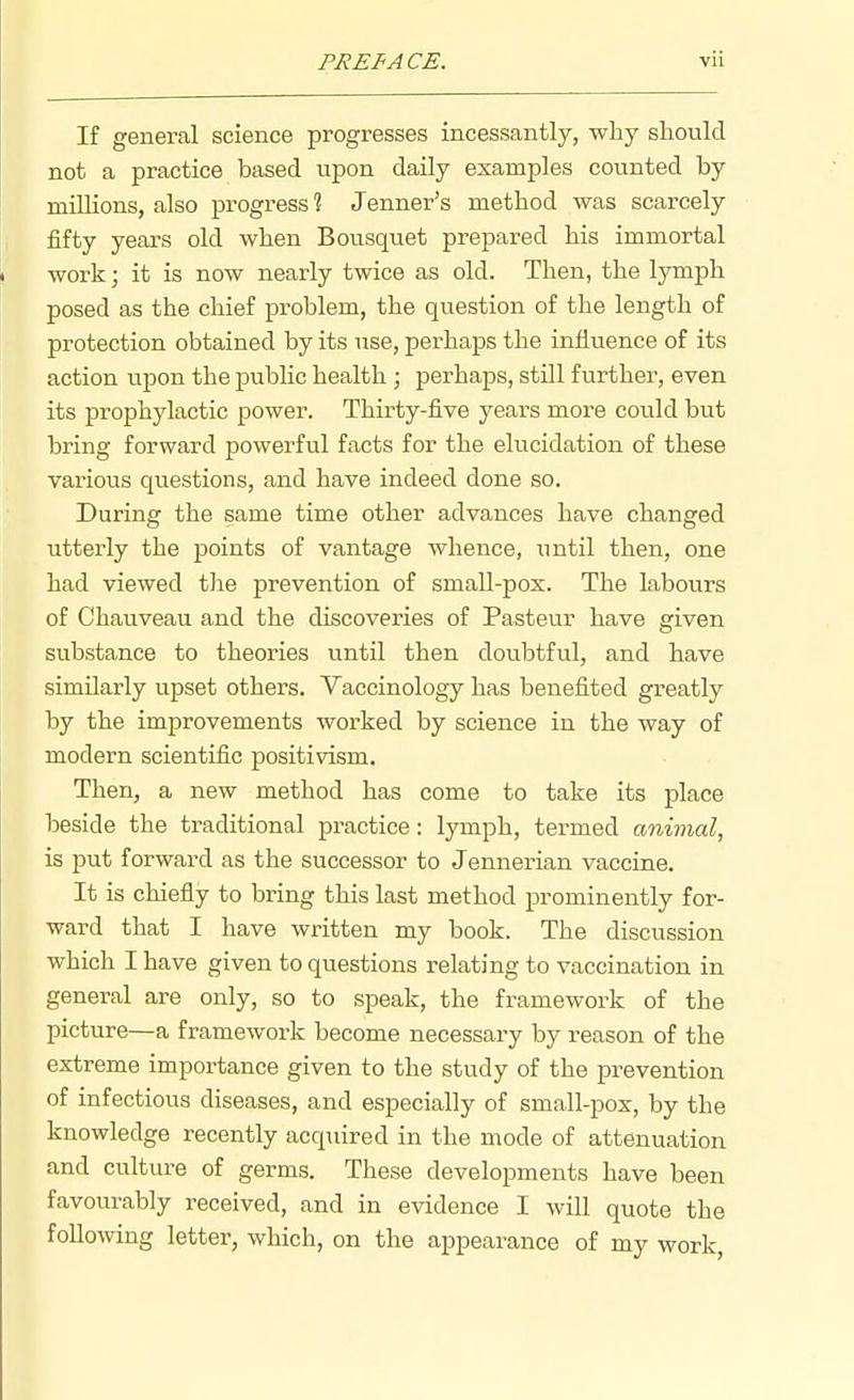 If general science progresses incessantly, why should not a practice based vipon daily examples counted by millions, also progress ? Jenner's method was scarcely iifty years old when Bousquet prepared his immortal work; it is now nearly twice as old. Then, the lymph posed as the chief problem, the question of the length of protection obtained by its use, perhaps the influence of its action upon the pubhc health ; perhaps, still further, even its prophylactic power. Thirty-five yeai-s more could but bring forward powerful facts for the elucidation of these various questions, and have indeed done so. During the same time other advances have changed utterly the points of vantage whence, until then, one had viewed tlie prevention of small-pox. The labours of Chauveau and the discoveries of Pasteur have given substance to theories until then doubtful, and have similarly upset others. Vaccinology has benefited greatly by the improvements worked by science in the way of modern scientific positivism. Then, a new method has come to take its place beside the traditional practice: lymph, termed animal, is put forward as the successor to Jennerian vaccine. It is chiefly to bring this last method prominently for- ward that I have written my book. The discussion which I have given to questions relating to vaccination in general are only, so to speak, the framework of the picture—a framework become necessary by reason of the extreme importance given to the study of the prevention of infectious diseases, and especially of small-pox, by the knowledge recently acquired in the mode of attenuation and culture of germs. These developments have been favourably received, and in evidence I will quote the foUo-wing letter, which, on the appearance of my work,