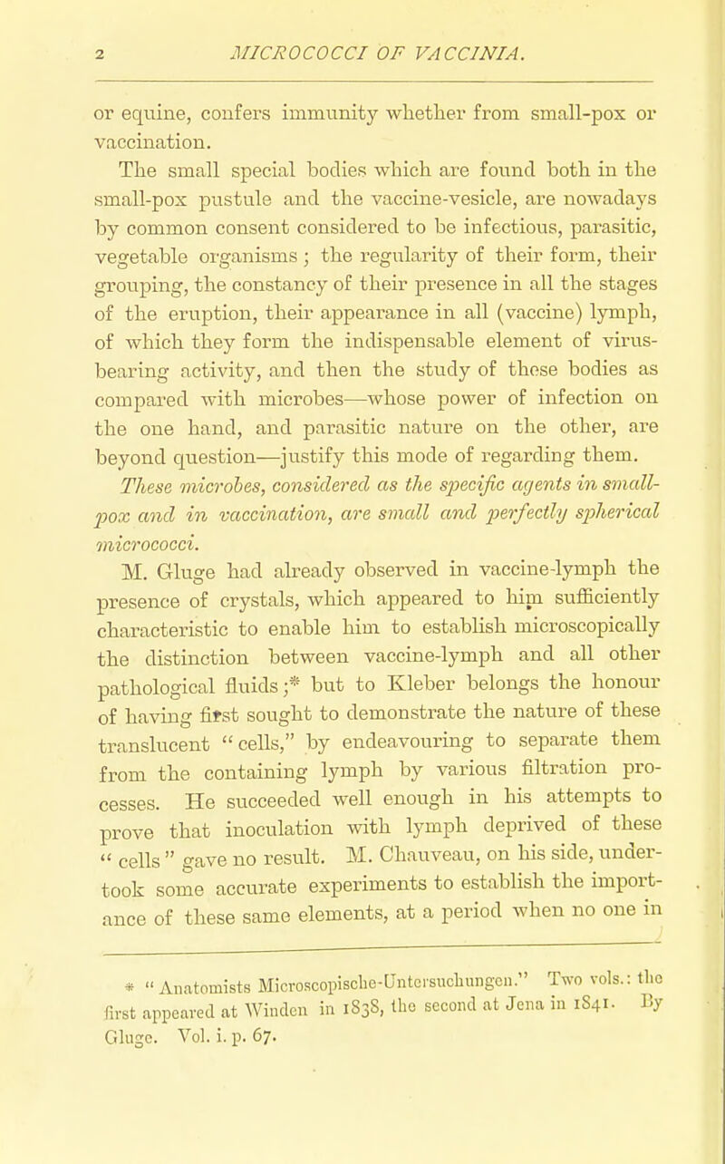 or equine, confers immunity wlietlier from small-pox or vaccination. The small special bodies which are found both in the small-pox pustule and the vaccine-vesicle, are nowadays by common consent considered to be infectious, parasitic, vegetable organisms ; the regularity of their form, their grouping, the constancy of their presence in all the stages of the eruption, their appearance in all (vaccine) lymph, of which they form the indispensable element of virus- bearing activity, and then the study of those bodies as compared with microbes—whose power of infection on the one hand, and parasitic nature on the other, are beyond question—justify this mode of regarding them. These microbes, considered as the sTpecijic agents in small- pox and in vaccination, are small and perfectly spherical micrococci. M. Gluge had already observed in vaccine-lymph the presence of crystals, which appeared to him sufficiently characteristic to enable him to establish microscopically the distinction between vaccine-lymph and all other pathological fluids;* but to Kleber belongs the honour of having fitst sought to demonstrate the nature of these translucent cells, by endeavouring to separate them from the containing lymph by various filtration pro- cesses. He succeeded well enough in his attempts to prove that inoculation with lymph deprived of these  cells  gave no result, M. Chauveau, on his side, under- took some accurate experiments to establish the import- ance of these same elements, at a period when no one in * Anatomists Microscopiscbc-Untoi-sucliungen. Two vols.: the first appeared at Windcn in 1838, the second at Jena in 1841. By Glugc. Vol. i. p. 67.