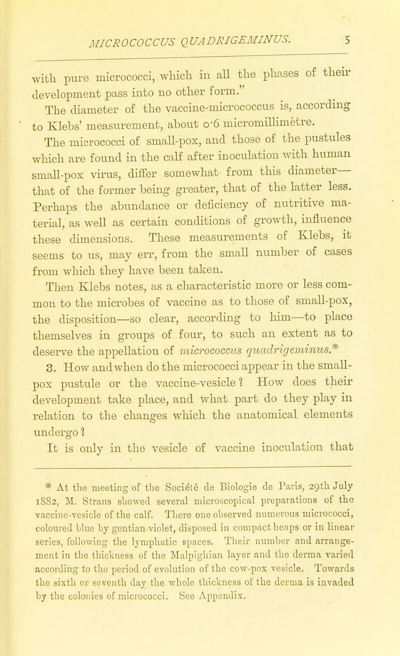 with pure micrococci, whicli in all the phases of their development pass into no other form. The diameter of the vaccine-micrococcus is, according to Klebs' measurement, about o-6 micromHlimetre. The micrococci of smaU-pox, and those of the pustules which are found in the calf after inoculation Avith human small-pox virus, differ somewhat from this diameter— that of the former bemg greater, that of the latter less. Perhaps the abundance or deficiency of nutritive ma- terial, as well as certain conditions of growth, influence these dimensions. These measurements of Klebs, it seems to us, may err, from the small number of cases from which they have been taken. Then Klebs notes, as a characteristic more or less com- mon to the microbes of vaccine as to those of small-pox, the disposition—so clear, according to him—to place themselves in groups of four, to such an extent as to deserve the appellation of micrococcus quadrirjemimcs* 3. How and when do the micrococci appear in the small- pox pustule or the vaccine-vesicle ? How does their development take place, and what part do they play in relation to the changes which the anatomical elements undergo 1 It is only in the vesicle of vaccine inoculation that * At the meeting of tlio Soci^te de Biologie de Pavis, 29tli July 1SS2, M. Straus sliowed several microscopical preparations of the vaccine-vesicle of the calf. There one observed numerous micrococci, coloured blue by gentian-violet, disposed in compact heaps or in linear series, following the lymphatic spaces. Tbeir number and arrange- ment in the thickness of the Malpighian layer and the derma varied according to tho period of evolution of the cow-pox vesicle. Towards the sixth or seventh day the whole thickness of the derma is invaded by the colonies of micrococci. See Appendix.