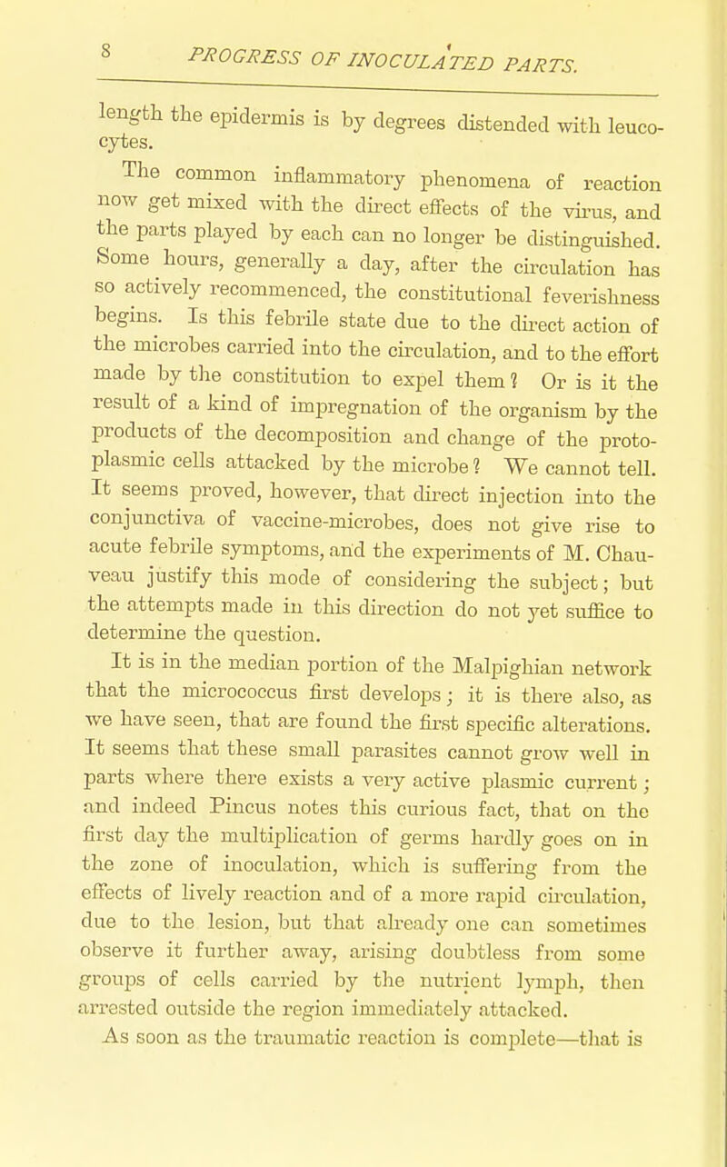 length the epidermis is by degrees distended with leuco- cytes. The common inflammatory phenomena of reaction now get mixed with the direct efi-ects of the vii-us, and the parts played by each can no longer be distinguished. Some hours, generally a day, after the circulation has so actively recommenced, the constitutional feverishness begins. Is this febrile state due to the dii-ect action of the microbes carried into the circulation, and to the effort made by the constitution to expel them % Or is it the result of a kind of impregnation of the organism by the products of the decomposition and change of the proto- plasmic cells attacked by the microbe ? We cannot tell. It seems proved, however, that direct injection into the conjunctiva of vaccine-microbes, does not give rise to acute febrile symptoms, and the experiments of M. Chau- veau justify this mode of considering the subject; but the attempts made in this direction do not yet suffice to determine the question. It is in the median portion of the Malpighian network that the micrococcus first develops; it is there also, as we have seen, that are found the first specific alterations. It seems that these small pai-asites cannot grow well in parts where there exists a veiy active plasmic current; and indeed Pincus notes this curious fact, that on the first day the multiplication of germs hartUy goes on in the zone of inoculation, which is suffering from the effects of lively reaction and of a more rapid circulation, due to the lesion, but that already one can sometimes observe it further away, arising doubtless from some groups of cells carried by the nutrient lymph, then arrested outside the region immediately attacked. As soon as the traumatic reaction is complete—that is