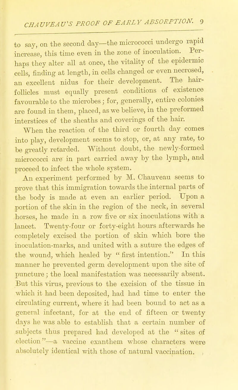 to say, on the second day—the micrococci undergo rapid increase, this time even in the zone of inoculation. Per- haps they alter all at once, the vitality of the epidermic cells, finding at length, in ceUs changed or even necrosed, an excellent nidus for their development. The hair- follicles must equally present conditions of existence favourable to the microbes; for, generally, entire colonies are found in them, placed, as we believe, in the preformed interstices of the sheaths and coverings of the hair. When the reaction of the third or fourth day comes into play, development seems to stop, or, at any rate, to be greatly retarded. Without doubt, the newly-formed micrococci are in part carried away by the lymph, and proceed to infect the whole system. An experiment performed by M. Chauveau seems to prove that this immigration towards the internal parts of the body is made at even an earher period. Upon a portion of the skin in the region of the neck, in several horses, he made in a row five or six inoculations with a lancet. Twenty-four or forty-eight hours afterwards he completely excised the portion of skin which bore the inoculation-marks, and united with a suture the edges of the wound, which healed by  first intention. In this manner he prevented germ development upon the site of puncture; the local manifestation was necessarily absent. But this virus, previous to the excision of the tissue in which it had been deposited, had had time to enter the circulating current, where it had been bound to act as a general infectant, for at the end of fifteen or twenty days he was able to establish that a certain number of subjects thus prepared had developed at the  sites of election—a vaccine exanthem whose characters were absolutely identical v/ith those of natural vaccination.