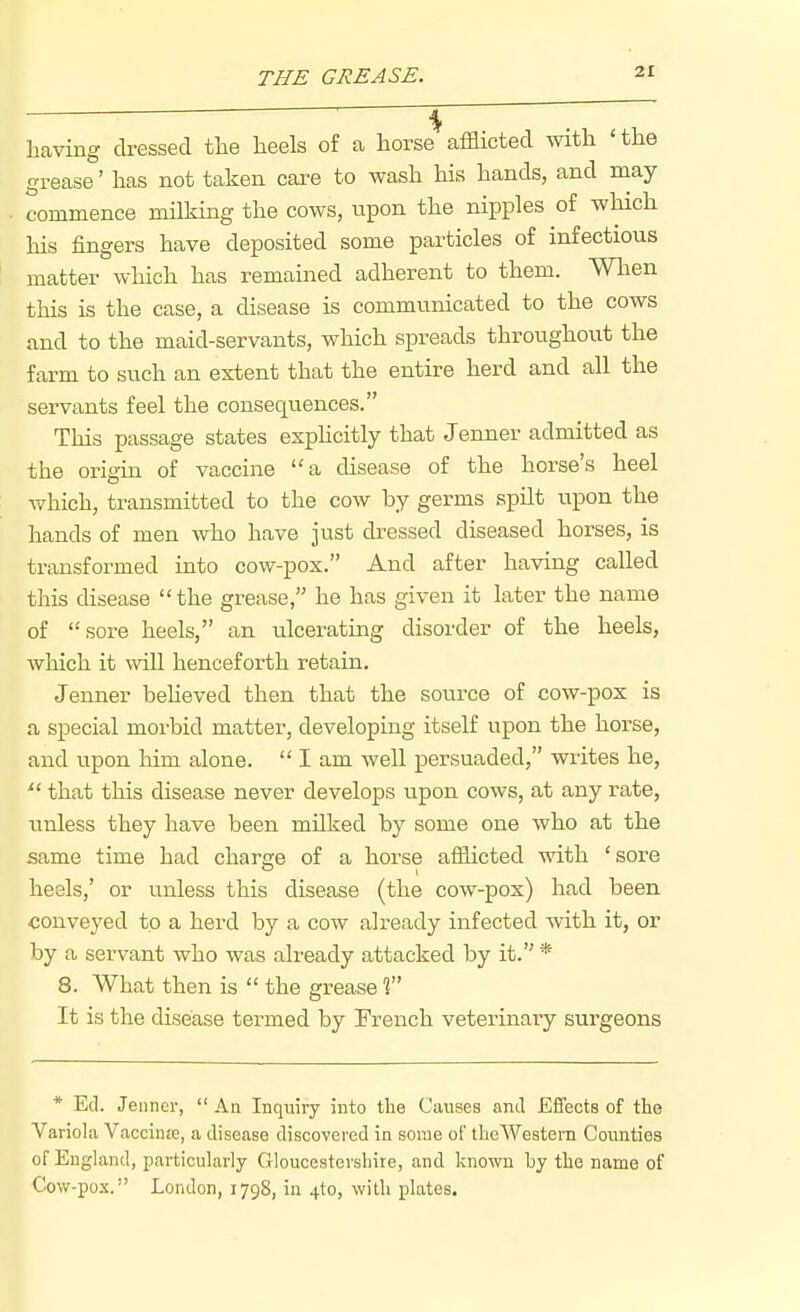 having cbessed the heels of a horse afflicted Avith 'the grease' has not taken care to wash his hands, and may commence milking the cows, npon the nipples of which his fingers have deposited some particles of infectious matter which has remained adherent to them. When this is the case, a disease is communicated to the cows and to the maid-servants, which spreads throughout the farm to such an extent that the entire herd and all the servants feel the consequences. This passage states esphcitly that Jenner admitted as the origia of vaccine a disease of the horse's heel which, transmitted to the cow by germs spilt upon the hands of men who have just dressed diseased horses, is transformed into cow-pox. And after having called this disease the grease, he has given it later the name of sore heels, an ulcerating disorder of the heels, which it will henceforth retain. Jenner beheved then that the source of cow-pox is a special morbid matter, developing itself upon the horse, and upon him alone.  I am well persuaded, writes he,  that this disease never develops upon cows, at any rate, unless they have been milked by some one who at the same time had charge of a horse afflicted with 'sore heels,' or vmless this disease (the cow-pox) had been conveyed to a herd by a cow already infected with it, or by a servant who was already attacked by it. * 8. What then is  the grease T It is the disease termed by French veterinaiy surgeons * Ed. Jenner, An Inqiiivy into the Causes and Effects of the Variola VaccinsB, a disease discovered in some of theWestern Counties of England, particularly Gloucestershire, and known by tlie name of Cow-pox. London, 1798, in 4to, with plates.