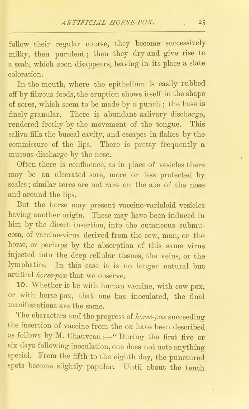 follow their regular course, they become successively milky, then purulent; then they dry and give rise to a scab, which soon disappears, leaving in its place a slate coloration. In the mouth, where the epithelium is easHy rubbed oflF by fibrous foods, the eruption shows itself in the shape of sores, which seem to be made by a pvinch; the base is finely granular. There is abundant salivary discharge, rendered frothy by the movement of the tongue. This saliva fills the buccal cavity, and escapes in flakes by the commissure of the lips. There is pretty frequently a mucous discharge by the nose. Often there is confluence, as in place of vesicles there may be an ulcei'ated sore, more or less protected by scales; similar sores are not rare on the alas of the nose and around the lips. But the horse may present vaccino-varioloid vesicles having another origin. These may have been induced in him by the direct insertion, into the cutaneous submu- cosa, of vaccine-virus derived from the cow, man, or the horse, or perhaps by the absorption of this same virus injected into the deep cellular tissues, the veins, or the lymphatics. In this case it is no longer natural but artifical /torse-pox that we observe. 10. Whether it be with human vaccine, with cow-pox, or with horse-pox, that one has inoculated, the final manifestations are the same. The characters and the progress of Iwrse-pox succeeding the insertion of vaccine from the ox have been described as follows by M. Chauveau:— During the first five or six days following inoculation, one does not note anything special. From the fifth to the eighth day, the punctured spots become shghtly papular. Until about the tenth