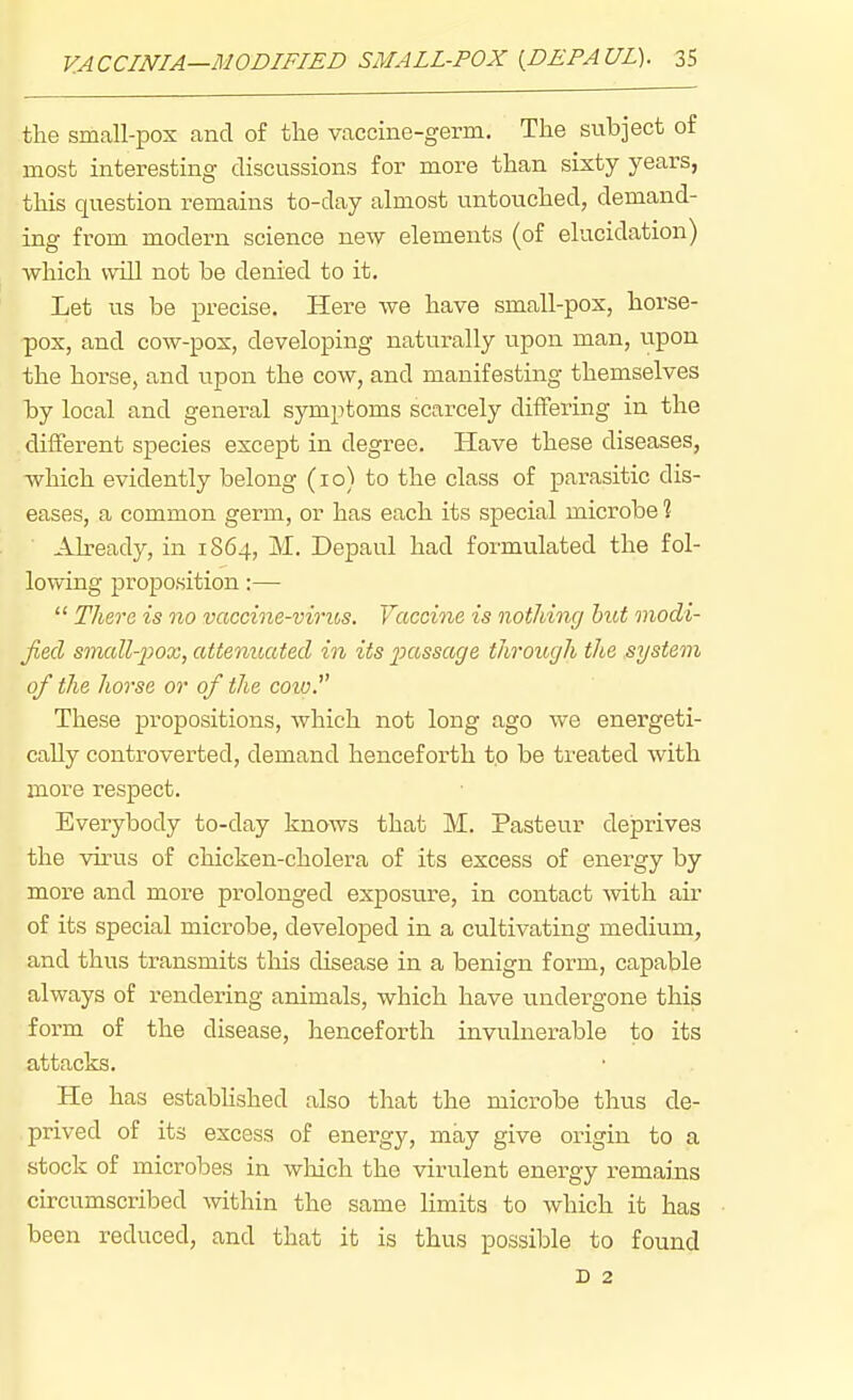 the small-pox and of the vaccine-germ. The subject of most interesting discussions for more than sixty years, this question remains to-day almost untouched, demand- ing from modern science new elements (of elucidation) which will not be denied to it. Let us be precise. Here we have small-pox, horse- pox, and cow-pox, developing naturally upon man, upon the horse, and upon the cow, and manifesting themselves by local and general symptoms scarcely differing in the different species except in degree. Have these diseases, which evidently belong (lo) to the class of parasitic dis- eases, a common germ, or has each its special microbe ? Ah-eady, in 1S64, M. Depaul had formulated the fol- lowing proposition:—  There is no vaccine-vmos. Vaccine is nothing hut modi- fied srtmll-i^ox, attenuated in its passage through the system of the horse or of the coiu. These propositions, which not long ago we energeti- cally controverted, demand henceforth to be treated with more respect. Everybody to-day knows that M. Pasteur deprives the virus of chicken-cholera of its excess of energy by more and more prolonged exposure, in contact -with air of its special microbe, developed in a cultivating medium, and thus transmits tliis disease in a benign form, capable always of rendering animals, which have undergone this form of the disease, henceforth invulnerable to its attacks. He has estabHshed also that the microbe thus de- prived of its excess of energy, may give origin to a stock of microbes in which the virulent energy remains circumscribed within the same Hmits to which it has been reduced, and that it is thus possible to found D 2