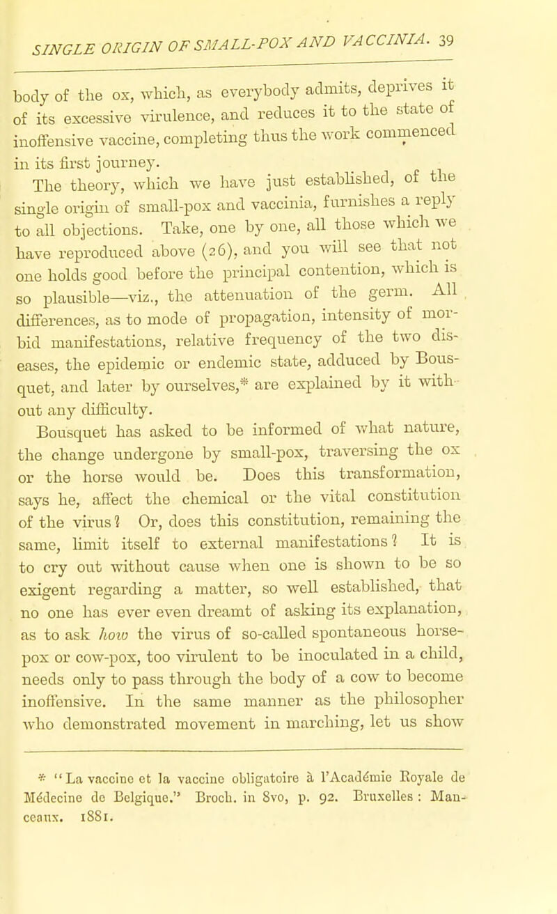 body of the ox, which, as everybody admits, deprives it of its excessive virulence, and reduces it to the state of inoffensive vaccine, completing thus the work commenced in its first journey. The theory, which we have just established, of the single origin of small-pox and vaccinia, furnishes a reply to all objections. Take, one by one, all those which we have reproduced above (26), and you will see that not one holds good before the principal contention, which is so plausible—viz., the attenuation of the germ. All , differences, as to mode of propagation, intensity of mor- bid manifestations, relative frequency of the two dis- eases, the epidemic or endemic state, adduced by Bous- quet, and later by ourselves,* are explained by it with- out any difficulty. Bousquet has asked to be informed of what nature, the change undergone by small-pox, traversing the ox or the horse would be. Does this transformation, says he, affect the chemical or the vital constitution of the virus % Or, does this constitution, remaining the same, hmit itself to external manifestations? It is to cry out without cause when one is shown to be so exigent regarding a matter, so well established, that no one has ever even dreamt of asking its explanation, as to ask hoio the virus of so-caUed spontaneous horse- pox or cow-pox, too virulent to be inoculated in a child, needs only to pass through the body of a cow to become inoffensive. In the same manner as the philosopher who demonstrated movement in marching, let us show * Lavaccinoet la vaccine obligatoire a rAcad^mie Eoyale de M^decine de Belgique. Brocli. in 8vo, p. 92. Bru.xelles : Man- ccanx. 1881.