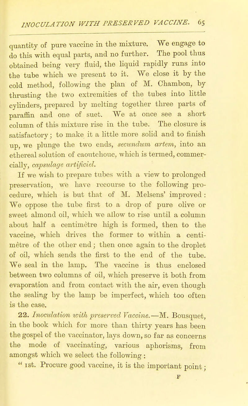 quantity of pure vaccine in the mixture. We engage to do this with equal parts, and no further. The pool thus obtained being very fluid, the liquid rapidly runs into the tube which we present to it. We close it by the cold method, following the plan of M. Chambon, by thrusting the two extremities of the tubes into little cylinders, prepared by melting together three parts of paraffin and one of suet. We at once see a short column of this mixture rise in the tube. The closm-e is satisfactory; to make it a little more solid and to finish up, we plunge the two ends, secundum artem,, into an ethereal solution of caoutchouc, which is termed, commer- cially, capsulage artijiciel. If we wish to prepare tubes with a view to prolonged preservation, we have recourse to the following pro- cedure, which is but that of M. Melsens' improved: We oppose the tube first to a drop of pure olive or sweet almond oil, which we allow to rise until a column about half a centimetre high is formed, then to the vaccine, which drives the former to within a centi- metre of the other end; then once again to the droplet of oil, which sends the first to the end of the tube. We seal in the lamp. The vaccine is thus enclosed between two columns of oil, which preserve it both from evaporation and from contact with the air, even though the sealing by the lamp be imperfect, which too often is the case. 22. Inoculation ivith preserimd Vaccine.—M. Bousquet, in the book which for more than thirty years has been the gospel of the vaccinator, lays down, so far as concerns the mode of vaccinating, various aphorisms, from amongst which we select the following :  ist. Procure good vaccine, it is the important point • F