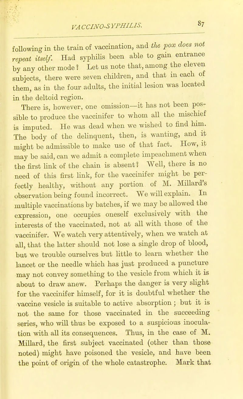 foUowing in the train of vaccination, and tU pox does not repeat itself. Had syphilis been able to gain entrance by any other mode ? Let us note that, among the eleven subjects, there were seven children, and that in each of them, as in the four adults, the initial lesion was located in the deltoid region. There is, however, one omission—it has not been pos- sible to produce the vaccinifer to whom all the mischief is imputed. He was dead when we wished to find him. The body of the dehnquent, then, is wanting, and it might be admissible to make use of that fact. How, it may be said, can we admit a complete impeachment when the first hnk of the chain is absent? Well, there is no need of this first Hnk, for the vaccinifer might be per- fectly healthy, without any portion of M. Millard's observation being found incorrect. We will explain. In multiple vaccinations by batches, if we may be allowed the expression, one occupies oneself exclusively with the interests of the vaccinated, not at all with those of the vaccinifer. We watch very attentively, when we watch at all, that the latter should not lose a single drop of blood, but we trouble ourselves but little to learn whether the lancet or the needle which has just produced a puncture may not convey something to the vesicle from which it is about to draw anew. Perhaps the danger is very shght for the vaccinifer himself, for it is doubtful whether the vaccine vesicle is suitable to active absorption ; but it is not the same for those vaccinated in the succeeding series, who will thus be exposed to a suspicious inocula- tion with aU its consequences. Thus, in the case of M. Millard, the first subject vaccinated (other than those noted) might have poisoned the vesicle, and have been the point of origin of the whole catastrophe. Mark that