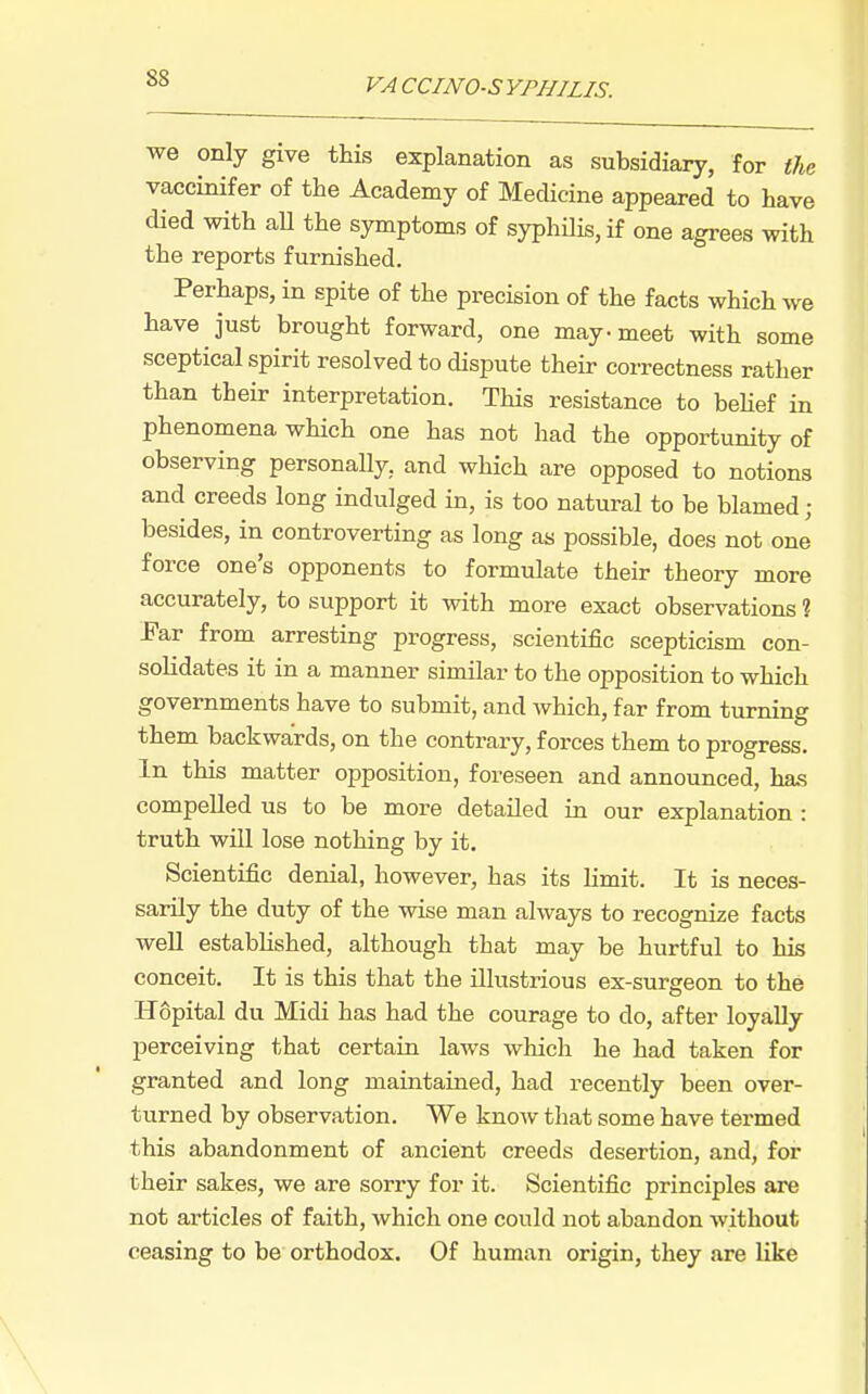 we only give this explanation as subsidiary, for the vaccinifer of the Academy of Medicine appeared to have died with aU the symptoms of syphilis, if one agrees with the reports furnished. Perhaps, in spite of the precision of the facts which we have just brought forward, one may-meet with some sceptical spirit resolved to dispute their correctness rather than their interpretation. This resistance to beUef in phenomena which one has not had the opportunity of observing personally, and which are opposed to notions and creeds long indulged in, is too natural to be blamed; besides, in controverting as long as possible, does not one force one's opponents to formulate their theory more accurately, to support it with more exact observations ? Far from arresting progress, scientific scepticism con- solidates it in a manner similar to the opposition to which governments have to submit, and which, far from turning them backwards, on the contrary, forces them to progress. In this matter oj)position, foreseen and announced, has compelled us to be more detailed in our explanation : truth will lose nothing by it. Scientific denial, however, has its limit. It is neces- sarily the duty of the wise man always to recognize facts well established, although that may be hurtful to his conceit. It is this that the illustrious ex-surgeon to the Hopital du Midi has had the courage to do, after loyally perceiving that certain laws which he had taken for granted and long maintained, had recently been over- turned by observation. We know that some have termed this abandonment of ancient creeds desertion, and, for their sakes, we are sorry for it. Scientific principles are not articles of faith, which one could not abandon without ceasing to be orthodox. Of human origin, they are like