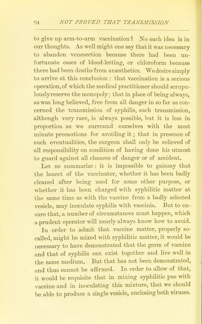 to give up arm-to-arm vaccination % IS.0 such idea is in our thoughts. As well might one say that it was necessary to abandon venesection because there had been un- fortunate cases of blood-letting, or chloroform because there had been deaths from anesthetics. We desii'e simply to arrive at this conclusion : that vaccination is a serious operation, of which the medical practitioner should scrupu- lously reserve the monopoly; that in place of being always, as was long believed, free from all danger in so far as con- cerned the transmission of syphilis, such transmission, although very rare, is always possible, but it is less in proportion as we surround ourselves with the most minute precautions for avoiding it; that in presence of such eventualities, the surgeon shall only be reheved of all responsibihty on condition of having done his utmost to guard against all chances of danger or of accident. Let us summarize : it is impossible to gainsay that the lancet of the vaccinator, whether it has been badly cleaned after being used for some other purpose, or whether it has been charged with syphilitic matter at the same time as with the vaccine from a badly selected vesicle, may inoculate syphiUs with vaccinia. But to en- sure that, a number of circumstances must happen, which a prudent operator wiU nearly always know how to avoid. In order to admit that vaccine matter, properly so- caUed, might be mixed with syphihtic matter, it would be necessary to have demonstrated that tlie germ of vaccine and that of syphilis can exist together and Kve well in the same medium. But that has not been demonstrated, and thus cannot be affirmed. In order to allow of that, it would be requisite that in mixing syphilitic pus with vaccine and in inoculating tliis mixture, that we should be able to produce a single vesicle, enclosing both viruses.