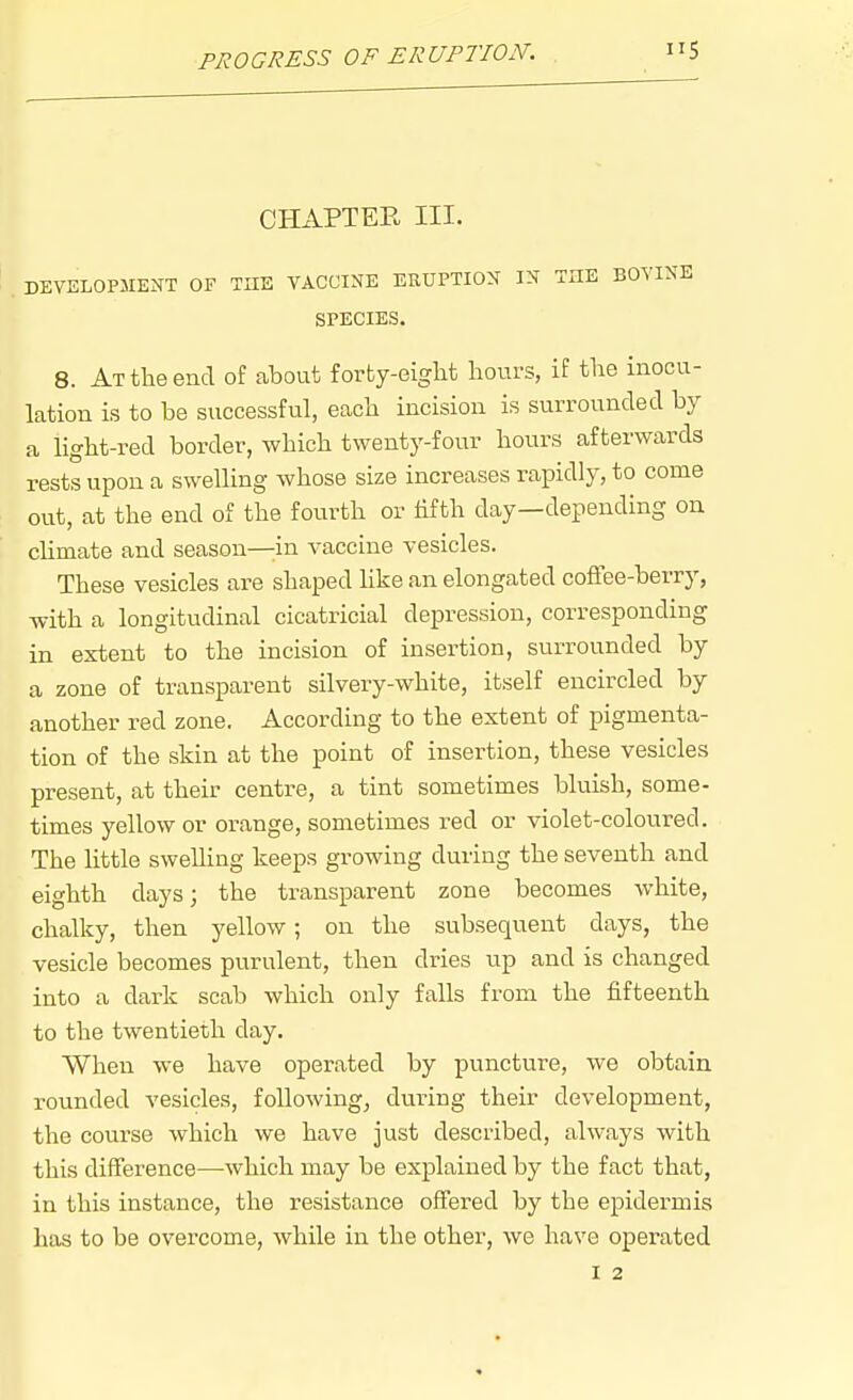 PROGRESS OF ERUPTION. CHAPTER III. DEVELOPJIExXT OF TIIE VACCINE ERUPTION IN THE BOVINE SPECIES. 8. At the end of about forty-eight hours, if the inocu- lation is to be successful, each incision is surrounded by a light-red border, which twenty-four hours afterwards rests upon a swelling whose size increases rapidly, to come out, at the end of the fourth or hfth day—depending on chmate and season—in vaccine vesicles. These vesicles are shaped like an elongated coffee-berry, with a longitudinal cicatricial depression, corresponding in extent to the incision of insertion, surrounded by a zone of transparent silvery-white, itself encircled by another red zone. According to the extent of pigmenta- tion of the skin at the point of insertion, these vesicles present, at their centre, a tint sometimes bluish, some- times yellow or orange, sometimes red or violet-coloured. The little swelling keeps growing during the seventh and eighth days; the transparent zone becomes white, chalky, then yellow; on the subsequent days, the vesicle becomes purulent, then dries up and is changed into a dark scab which only falls from the fifteenth to the twentieth day. When we have operated by puncture, we obtain rounded vesicles, following, during their development, the course which we have just described, always with this difference—which may be explained by the fact that, in this instance, the resistance offered by the epidermis has to be overcome, while in the other, we have operated I 2