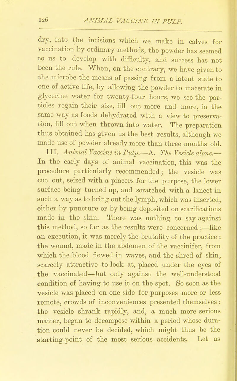 dry, into the incisions which we make in calves for vaccination by ordinary methods, the powder has seemed to us to develop with difficulty, and success has not been the rule. When, on the contrary, we have given to the microbe the means of passing from a latent state to one of active life, by allowing the powder to macerate in glycerine water for twenty-four hours, we see the par- ticles regain their size, fill out more and more, in the same way as foods dehydrated with a view to preserva- tion, fill out when thrown into water. The preparation thus obtained has given us the best results, although we made use of powder already more than three months old. III. Animal Vaccine in Pulp.—A. The Vesicle alone.— In the early days of animal vaccination, this was the procedure particularly recommended; the vesicle was cut out, seized with a pincers for the purpose, the lower surface being turned up, and scratched with a lancet in such a way as to bring out the lymph, which was inserted, either by puncture or by being deposited on scarifications made in the skin. There was nothing to say against this method, so far as the results were concerned ;—like an execution, it was merely the brutality of the practice : the wound, made in the abdomen of the vaccinifer, from which the blood flowed in waves, and the shred of skin, scarcely attractive to look at, placed under the eyes of the vaccinated—but only against the well-understood condition of having to use it on the spot. So soon as the vesicle was placed on one side for purposes more or less remote, ci-owds of inconveniences pi^esented themselves : the vesicle shrank rapidly, and, a much more serious matter, began to decompose within a period whose dura- tion could never be decided, which might thus be the starting-point of the most serious accidents. Let us