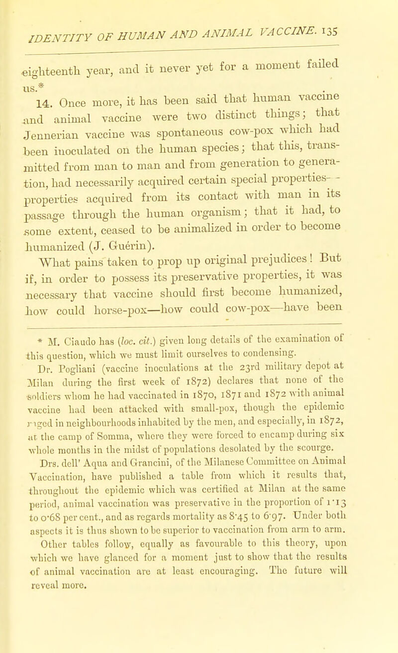 .eighteenth year, and it never yet for a moment failed lis * 14. Once more, it has been said that human vaccine and animal vaccine were two distinct things; that Jennerian vaccine was spontaneous cow-pox which had been inoculated on the human species; that this, trans- mitted from man to man and from generation to genera- tion, had necessarily acquired certain special properties- - properties acquired from its contact with man in its passage through the human organism; that it had, to .some extent, ceased to be animalized in order to become humanized (J. Guerin). What pains taken to prop up original prejudices ! But if, in order to possess its preservative properties, it was necessary that vaccine should first become humanized, liow could horse-pox—how could cow-pox—have been * M. Ciaudo lias (Zoc. ci«.) given long details of the examination of this question, which we must limit onvselves to condensing. Dr. Pogliani (vaccine inoculations at the 23rd military depot at Milan during the first week of 1872) declares that none of the ■soldiers whom he had vaccinated in 1870, 1S71 and 1872 with animal vaccine had been attacked with small-pox, though the epidemic r igcd in neighbourhoods inhabited by the men, and especially, in 1872, at, the camp of Somma, where they were forced to encamp during six whole months in the midst of populations desolated by the scourge. Drs. deir Aqua and Grancini, of the Milanese Committee on Animal Vaccination, have published a table from which it results that, throughout the epidemic which was certified at Milan at the same period, animal vaccination was preservative in the proportion of ri3 to 0-68 per cent., and as regards mortality as 8-45 to 6-97. Under botli aspects it is thus shown to he superior to vaccination from arm to arm. Other tables follo-ff, equally as favourable to this theory, upon which we have glanced for a moment just to sbow that the results of animal vaccination are at least encouraging. The future will reveal more.