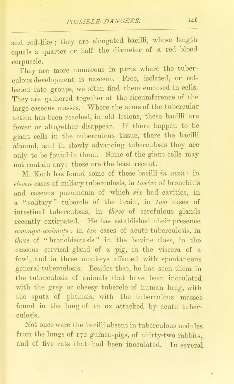 POSSIBLE DANGERS. 14* and rod-like ; they are elongated bacilli, whose length equals a quarter or half the diameter of a red blood corpuscle. They are more numerous in parts where the tuber- culous development is nascent. Free, isolated, or col- lected into groups, we often find them enclosed in cells. They are gathered together at the circumference of the lar^e caseous masses. Where the acme of the tubercular action has been reached, in old lesions, these bacilli are fewer or altogether disappear. If there happen to be giant cells in the tuberculous tissue, there the bacilli abound, and in slowly advancing tuberculosis they are only to be found in them. Some of the giant cells may not contain any: these are the least recent. M. Koch has found some of these bacilli in man: in eleven cases of miliary tuberculosis, in tioelve of bronchitis and caseous pneumonia of which six had cavities, in a solitary tubercle of the brain, in two cases of intestinal tuberculosis, in three of scrofvilous glands recently extirpated. He has established their presence amoncist animals : in ten cases of acute tuberculosis, in three of  bronchiectasis in the bovine class, in the caseous cei'vical gland of a pig, in the viscera of a fowl, and in three monkeys affected Avith spontaneous general tuberculosis. Besides that, he has seen them in the tuberculosis of animals that have been inoculated with the grey or cheesy tubercle of human lung, with the sputa of phthisis, with the tuberculous masses found in the lung of an ox attacked by acute tuber- culosis, Not once were the bacilli absent in tuberculous nodules from the lungs of 172 guinea-pigs, of thirty-two rabbits, and of five cats that had been inoculated. In several