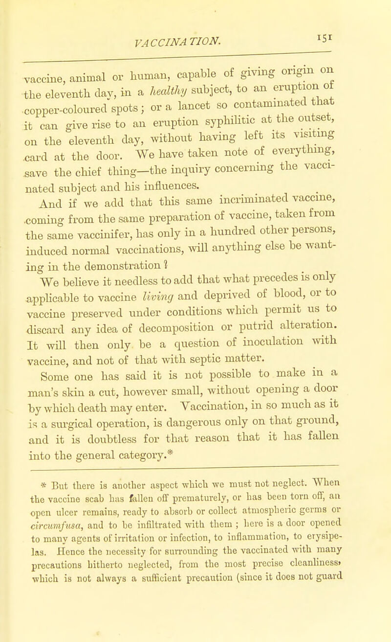 VACCINATION. vaccine, animal or human, capable of giving origin on -the eleventh clav, in a healthy subject, to an eruption ot copper-coloured spots; or a lancet so contaminated that it can give rise to an eruption syphihtic at the outset, on the eleventh day, without having left its visiting .card at the door. We have taken note of everything, ^ave the chief thing—the inquiry concerning the vacci- nated subject and his influences. And if we add that this same incriminated vaccine, .coming from the same preparation of vaccine, taken from the same vaccinif er, has only in a hundred other persons, induced normal vaccinations, will anything else be want- ing in the demonstration 1 We believe it needless to add that what precedes is only appHcable to vaccine living and deprived of blood, or to vaccine preserved under conditions which permit us to discard any idea of decomposition or putrid alteration. It will then only be a question of inoculation with vaccine, and not of that with septic matter. Some one has said it is not possible to make in a man's skin a cut, however small, without opening a door by which death may enter. Vaccination, in so much as it is a sui-gical operation, is dangerous only on that ground, and it is doubtless for that reason that it has fallen into the general category.* * But there is another aspect which we must not neglect. When the vaccine scah has foUeu off prematurely, or has heen torn off, an open ulcer remains, ready to absorh or collect atmospheric germs or circumfusa, and to he infiltrated with them ; here is a door opened to many agents of irritation or infection, to inflammation, to erysipe- las. Hence the necessity for surrounding the vaccinated with many- precautions hitherto neglected, from the most precise cleanliness* which is not always a sufficient precaution (since it does not guard