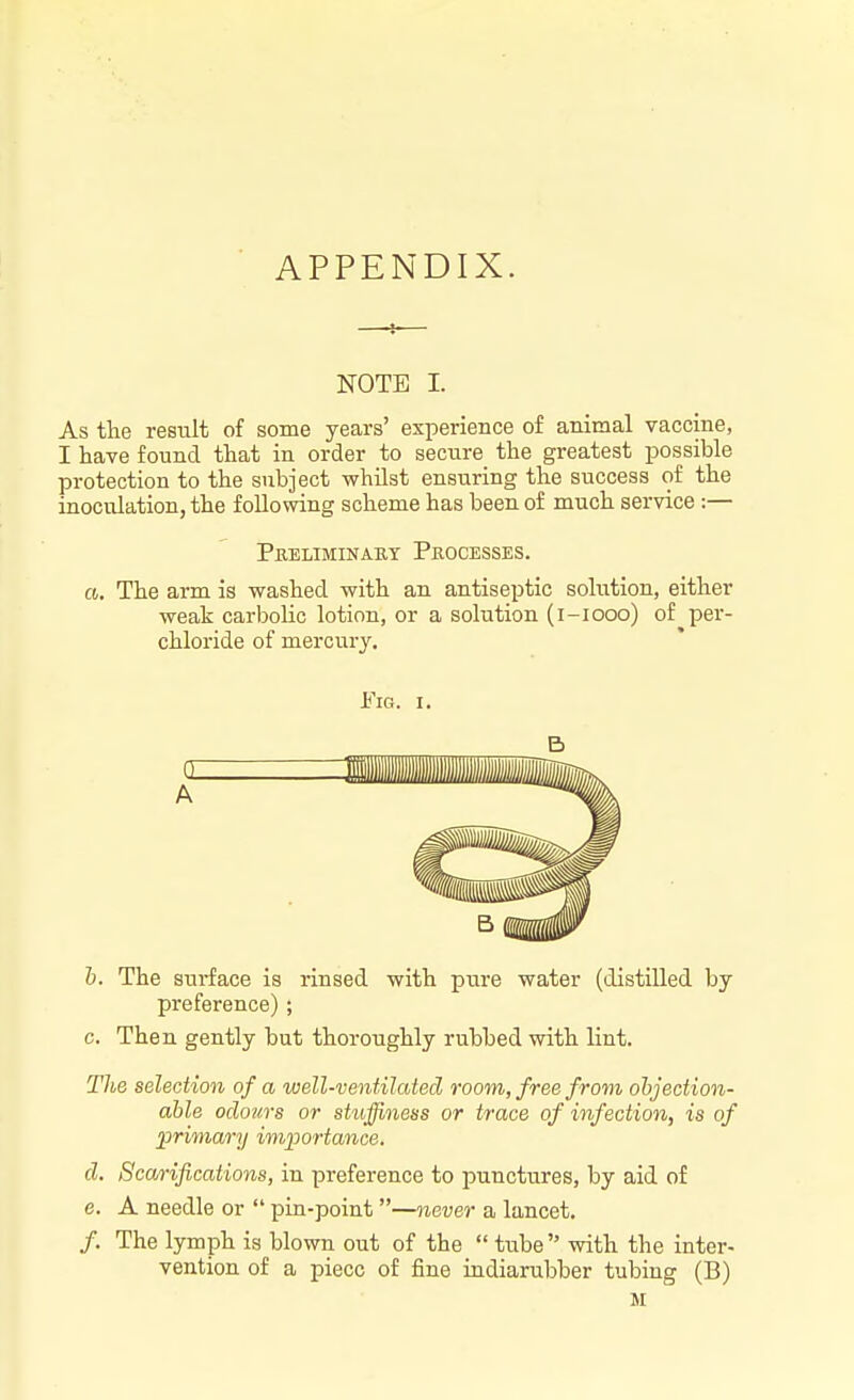 APPENDIX. NOTE I. As the result of some years' experience of animal vaccine, I have found that in order to secure the greatest possible protection to the subject whilst ensuring the success of the inoculation, the following scheme has been of much service:— a. The arm is washed with an antiseptic solution, either weak carbolic lotion, or a solution (i-iooo) of per- chloride of mercury. h. The surface is rinsed with pure water (distilled by preference); c. Then gently but thoroughly rubbed with lint. The selection of a well-ventilated room, free from objection- able odours or stujfiness or trace of infection, is of j^rimary importance. d. Scarifications, in preference to punctures, by aid of e. A needle or  pin-point—never a lancet. /. The lymph is blown out of the  tube with the inter- vention of a piece of fine indiarubber tubing (B) M Preliminabt Processes. Fig. I. B a A