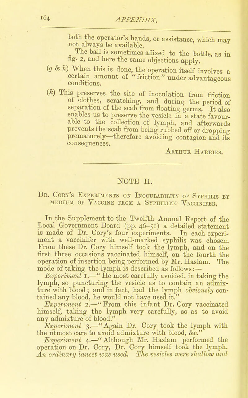 both the operator's hands, or assistance, which may not always be available. The ball is sometimes affixed to the bottle, as in ng. 2, and here the same objections apply. {g & h) When this is done, the operation itself involves a certam amount of  friction  under advantageous conditions. m This preserves the site of inoculation from friction of clothes, scratching, and during the period of separation of the scab from floating germs. It also enables us to preserve the vesicle in a state favour- able to the collection of lymph, and afterwards prevents the scab from being rubbed off or dropping prematurely—therefore avoiding contagion and its consequences. Arthue Haeeies. NOTE II. De. Coey's Experiments on Inoc-ctlability oe Syphilis by MEDIUM OE Vaccine feom a Syphilitic Vaccinieee, In the Supplement to the Twelfth Annual Eeport of the Local Government Board (pp. 46-51) a detailed statement is made of Dr. Cory's four experiments. In each experi- ment a vaccinifer with well-marked syphilis was chosen. From these Dr. Cory himself took the lymph, and on the first three occasions vaccinated himself, on the fourth the operation of insertion being performed by Mr. Haslam. The mode of taking the lymph is described as follows:— Experiment i.— He most carefully avoided, in taking the lymph, so puncturing the vesicle as to contain an admix- ture with blood; and in fact, had the lymph obviously con- tained any blood, he would not have used it. Experiment 2.— From this infant Dr, Cory vaccinated himself, taking the lymph very carefully, so as to avoid any admixture of blood. Experiment 3.—Again Dr. Cory took the lymph with the utmost care to avoid admixture with blood, &c. Experiment 4.—Although Mr. Haslam performed the operation on Dr. Cory, Dr. Cory himself took the lymph. An ordinary lancet zuas tised. The vesicles were shallow and