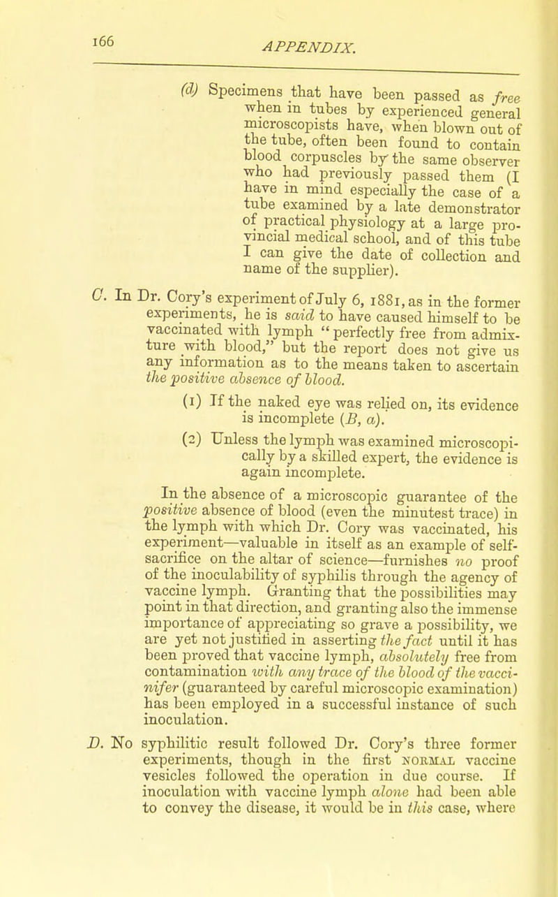 (d) Specimens that have been passed as free when in tubes by experiencea general microscopists have, when blown out of the tube, often been found to contain blood corpuscles by the same observer who had previously passed them (I have m mind especially the case of a tube examined by a late demonstrator of practical physiology at a large pro- vincial medical school, and of this tube I can give the date of collection and name of the supplier). In Dr. Cory's experiment of July 6, i88i,as in the former expenments, he is said to have caused himself to be vaccinated with lymph  perfectly free from admix- ture with blood, but the report does not give us any information as to the means taken to ascertain the 'positive absence of Hood. (1) If the naked eye was relied on, its evidence is incomplete {B, a). (2) Unless the lymph was examined microscopi- cally by a skilled expert, the evidence is again incomplete. In the absence of a microscopic guarantee of the positive absence of blood (even the minutest trace) in the lymph with which Dr. Cory was vaccinated, his experiment—valuable in itself as an example of self- sacrifice on the altar of science—furnishes no proof of the inoculability of syphilis through the agency of vaccine lymph. Granting that the possibihties may point in that direction, and granting also the immense importance of appreciating so grave a possibility, we are yet not justitied in asserting the fact until it has been proved that vaccine lymph, absolutely free from contamination luith any trace of the blood of the vacci- nifer (guaranteed by careful microscopic examination) has been employed in a successful instance of such inoculation. No syphilitic result followed Dr. Cory's three former experiments, though in the first normal vaccine vesicles followed the operation in duo course. If inoculation with vaccine lymph alone had been able to convey the disease, it would be in this case, where