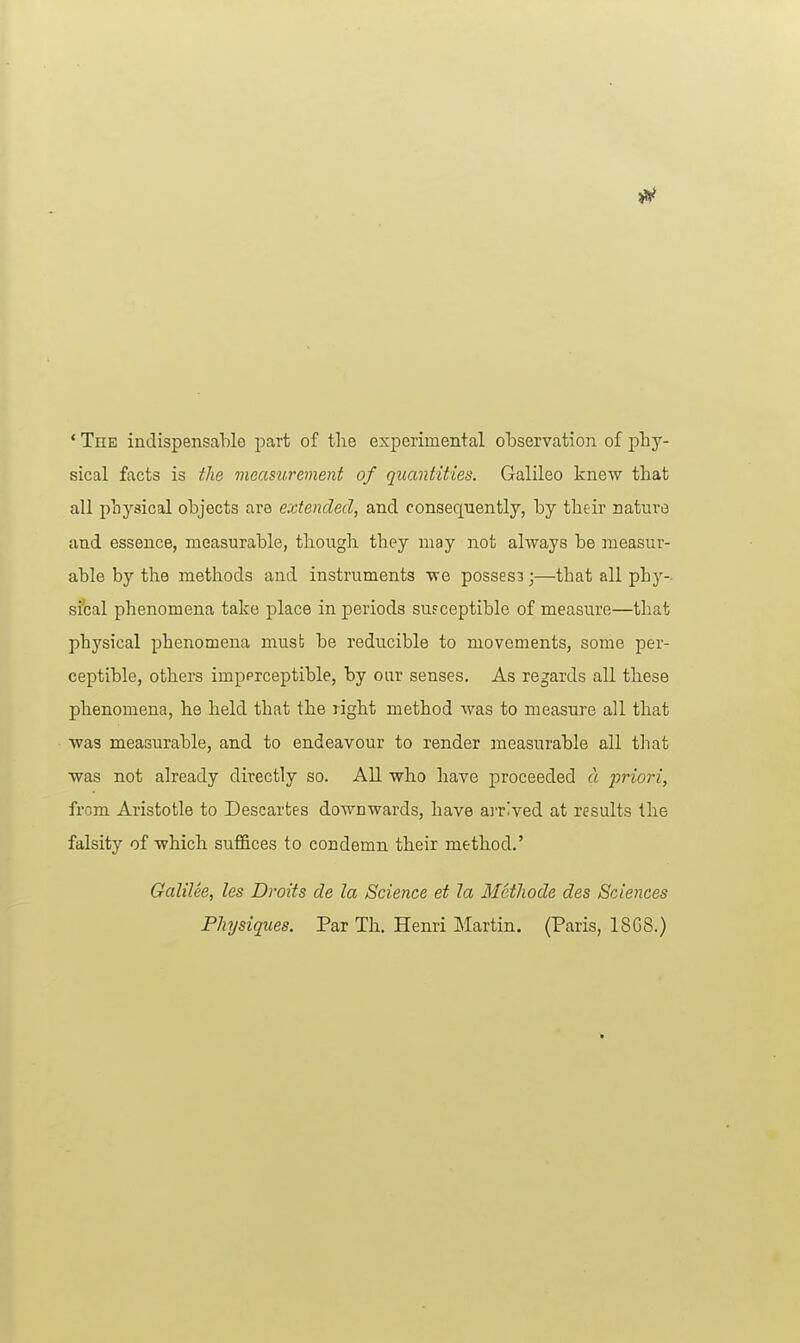 * The indispensable part of the experimental observation of phy- sical facts is the measurement of quantities. Galileo knew that all physical objects are extended, and consequently, by their nature and essence, measurable, though they may not always be measur- able by the methods and instruments we possesB;—that all phy- sical phenomena take place in periods susceptible of measure—that physical phenomena must be reducible to movements, some per- ceptible, others impprceptible, by our senses. As regards all these phenomena, he held that the right method was to measure all that was measurable, and to endeavour to render measurable all that was not already directly so. All who have proceeded a priori, from Aristotle to Descartes downwards, have ai'rived at results the falsity of which suffices to condemn their method.' Galilee, les Droits de la Science et la MetJwde des Sciences Physiques. Par Th. Henri Martin. (Paris, 18GS.)