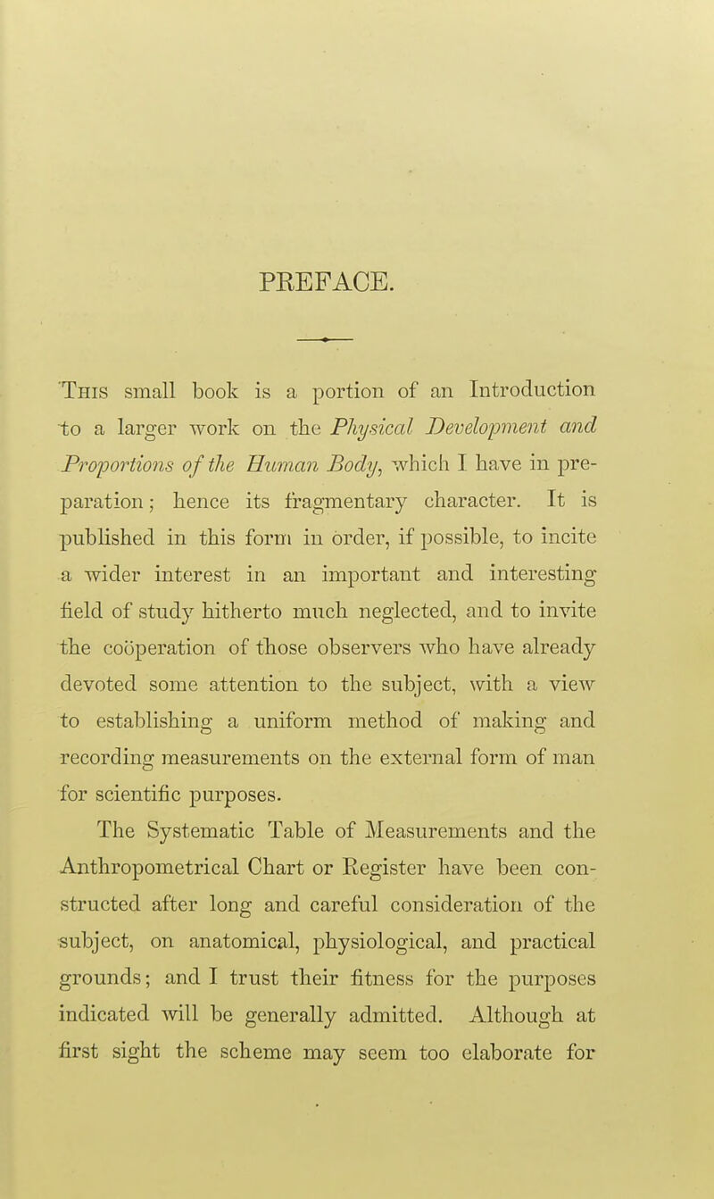 PREFACE. This small book is a portion of an Introduction to a larger work on the Physical Development and Proportions of the Human Body, which I have in pre- paration ; hence its fragmentary character. It is published in this form in order, if possible, to incite a wider interest in an important and interesting field of study hitherto much neglected, and to invite the cooperation of those observers who have already devoted some attention to the subject, with a view to establishing a uniform method of making and recording measurements on the external form of man for scientific purposes. The Systematic Table of Measurements and the Anthropometrical Chart or Register have been con- structed after long and careful consideration of the subject, on anatomical, physiological, and practical grounds; and I trust their fitness for the purposes indicated will be generally admitted. Although at first sight the scheme may seem too elaborate for