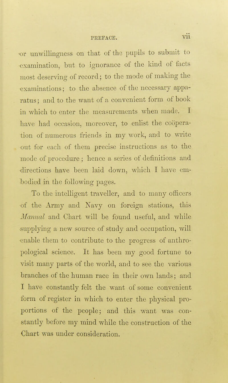 «or unwillmgiiess on that of the pupils to submit to examination, but to ignorance of the kind of facts most deserving of record; to the mode of making the •examinations; to the absence of the necessary appa- ratus ; and to the want of a convenient form, of book in Avhich to enter the measurements when made. I have had occasion, moreover, to enhst the coopera- tion of numerous friends in my work, and to write out for each of them precise instructions as to the mode of procedure ; hence a series of definitions and directions have been laid down, which I have em- bodied in the following pages. To the intelligent traveller, and to many officers ■of the Army and Navy on foreign stations, this Manual and Chart will be found useful, and while •supplying a new source of study and occupation, will •enable them to contribute to the progress of anthro- pological science. It has been my good fortune to visit many parts of the world, and to see the various branches of the human race in their own lands; and I have constantly felt the want of some convenient form of register in which to enter the physical pro- portions of the people; and this want was con- stantly before my mind while the construction of the Chart was under consideration.