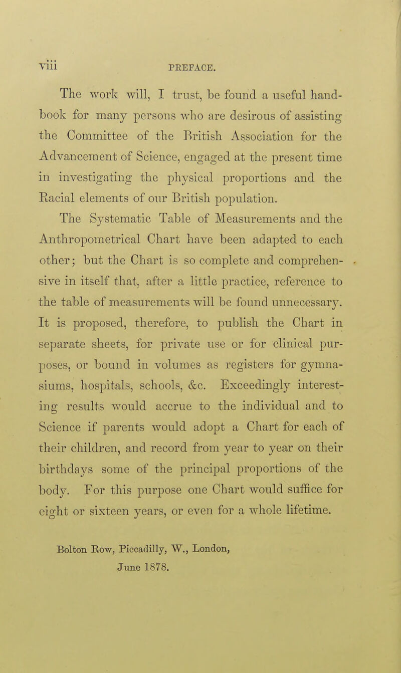 The work will, I trust, be found a useful hand- book for many persons who are desirous of assisting the Committee of the British Association for the Advancement of Science, engaged at the present time in investigating the physical proportions and the Racial elements of oiu' British population. The Systematic Table of Measurements and the Anthropometrical Chart have been adapted to each other; but the Chart is so complete and comprehen- . sive in itself that, after a little practice, reference to the table of measurements will be found unnecessary. It is proposed, therefore, to publish the Chart in separate sheets, for private use or for clinical pur- poses, or bound in volumes as registers for g3aTina- siums, hospitals, schools, &c. Exceedingly interest- ing results would accrue to the individual and to Science if parents would adopt a Chart for each of their children, and record from year to year on their birthdays some of the principal proportions of the body. For this purpose one Chart would suffice for eight or sixteen years, or even for a whole lifetime. Bolton Row, Piccadilly, W., London, June 1878.