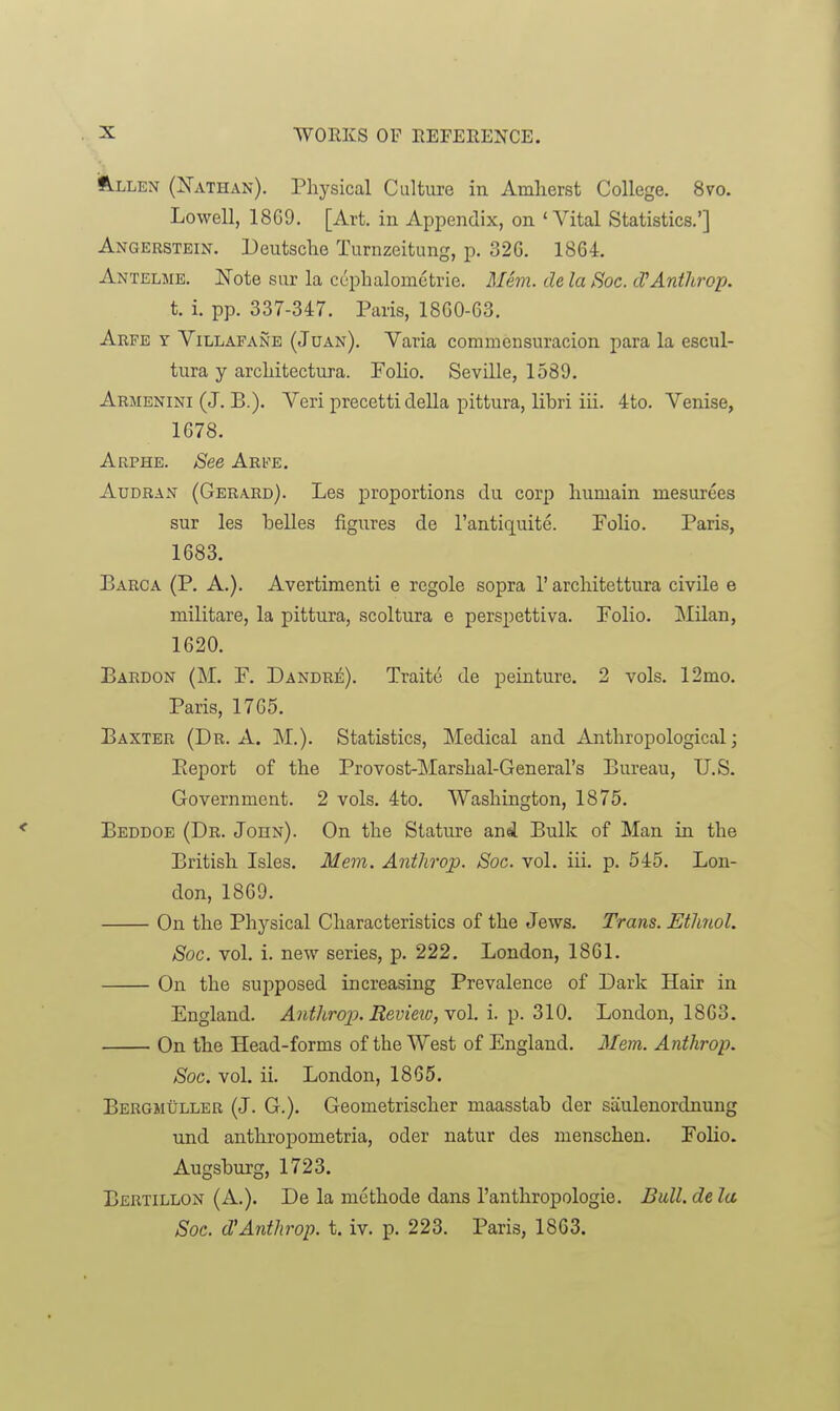 ift-LLEN (Xathan). Physical Culture in Amlierst College. 8vo. Lowell, 1869. [Art. in Appendix, on 'Vital Statistics.'] Angerstein. Deutsche Turnzeitung, p. 32G. 1864. Antelme. ISTote sur la cephalometrie. Me7n. de la Soc. cVAnthrop. t. i. pp. 337-347. Paris, 1860-63. Arfe y Villafane (Juan). Varia commensuracion para la escul- tura y architectura. FoHo. Seville, 1589. Armenini (J. B.). Veri precetti della pittura, libri iii. 4to. Venise, 1678. Arphe. See Arfe. AuDRAN (Gerard). Les proportions du corp humain mesurces sur les belles figures de I'antiquite. Polio. Paris, 1683. Barca (P. A.). Avertimenti e regole sopra 1' architettura civile e militare, la pittura, scoltura e perspettiva. Polio. INIilan, 1620. Bardon (M. p. Dandrii;). Traite de peinture. 2 vols. 12mo. Paris, 1765. Baxter (Dr. A. M.). Statistics, Medical and Anthropological; Eeport of the Provost-Marshal-General's Bureau, U.S. Government. 2 vols. 4to. Washington, 1875. Beddoe (Dr. John). On the Stature and Bulk of Man in the British Isles. Mem. Anthrop. Soc. vol. iii. p. 545. Lon- don, 1869. On the Physical Characteristics of the Jews. Trans. Ethnol. Soc. vol. i. new series, p. 222. London, 1861. On the supposed increasing Prevalence of Dark Hair in England. Anthrop. Revieiu, yoI. i. p. 310. London, 1863. On the Head-forms of the West of England. Mem. Anthrop. Soc. vol. ii. London, 1865. Bergmuller (J. G.). Geometrischer maasstab der saulenordnung und anthropometria, oder natur des menschen. PoUo. Augsburg, 1723. Bertillon (A.). De la methode dans I'anthropologie. Bull, de la Soc. d'Anthrop. t. iv. p. 223. Paris, 1863.