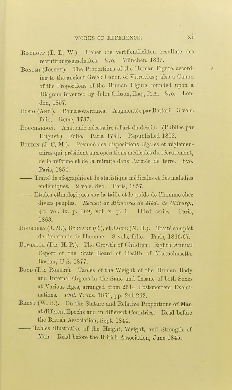 J3ISCH0FF (T. L. W.). Ueber die veroffentlicliten resultate des recrutirungs-geschiiftes. 8vo. Miinclien, 1867. IBoNOMi (Joseph). The Proportions of the Human Figure, accord- / ing to the ancient Greek Canon of Yitruvius; also a Canon of the Proportions of the Human Figure, founded upon a Diagram invented by John Gibson, Esq., E.A. Svo. Lon- don, 1857. JBosio (Ant.). Eoma sotterranea. Augmentce par Bottari. 3 vols. folio, Eome, 1737. JBoucHARDON. Anatomie necessaire a I'art du dessin. (Publice par Huguet.) Folio. Paris, 1741. Eepublished 1802. BouDix (J. C. M.). Eesume des dispositions 16gales et reglemen- taires qui jji'osident aux operations medicales du recrutement, de la reforme et de la retraite dans I'armee de terre. 8vo. Paris, 18.54. Traite de geographic et de statistique mcdicalea et des maladies endemiques. 2 vols. Svo. Paris, 1857. Etudes ethnologiques sur la taille et le poids de I'homme chez divers peuples. Recueil de Memoires de Med., de Chirurg., ^c. vol. ix. p. 169, vol. X. p. 1. Third series. Paris, 1863. BoDRGEUY (J. M.), Bernard (C), et Jacob (N. H.). Trait6 complet de I'anatomie de I'homme. 8 vols, folio. Paris, 1866-67. BowDiTCu (Dr. H. p.). The Growth of Children ; Eighth Annual Eeport of the State Board of Health of Massachusetts. Boston, U.S. 1877. JSoYD (Dr. Egbert). Tables of the Weight of the Human Body and Internal Organs in the Sane and Insane of both Sexes at Various Ages, arranged from 2614 Post-mortem Exami- nations. Phil. Trans. 1861, pp. 241-262. Brent (W. B.). On the Stature and Eelative Proportions of Man at different Epochs and in different Countries. Eead before the British Association, Sept. 1844. Tables illustrative of the Height, Weight, and Strength of Man. Eead before the British Association, June 1845.