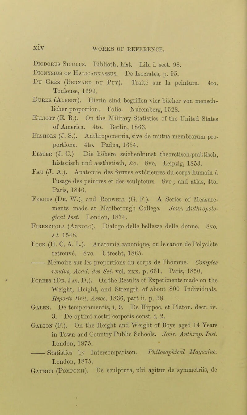 DiODORUS SicuLUS. Biblioth. hist. Lib. i. sect. 98. DioNYSius OP Halicarnassus. De Isocrates, p. 95. Du Grez (Berxard du Puy). Traitc sur la peinture. 4to. Toulouse, 1699. urer (Albert). Hierin sincl begriffen vier biicber von mensch- licher proportion. Folio. Nuremberg, 1528. Elliott (E. B.). On the Military Statistics of the United States of America. 4to. Berlin, 1863. Elsholz (J. S.). Anthropometria, sive de mutua membrorum pro- portione. 4to. Padua, 1654. Elster (J. C.) Die liohero zeichenkunst theoretisch-praktisch, historisch und aesthetisch, &c. 8vo. Leipzig, 1853. Eau (J. A.). Auatomie des formes ext(5rieures du corps humain a I'usage des peintres et des sculpteurs. 8vo; and atlas, 4to. Paris, 1846. Eergus (Dr. W.), and Eodwell (G. F.). A Series of Measure- ments made at Marlborough College. Jour. Anthropolo- gical Inst. London, 1874. Eirenzuola (Agnolo). Dialogo delle bellezze delle donne. 8vo. s.l. 1548. EoOK (H. C. A. L.). Anatomie canonique, ou le canon de Polyclete retrouvu. 8vo. Utrecht, 1865. Mcmoire sur les proportions du corps de I'homme. Comptes rendvs, Acad, des Sci. vol. xxx. p. 661. Paris, 1850. Eorbes (Dr. Jas. D.). On the Kesults of Experiments made on the Weight, Height, and Strength of about 800 Individuals. Reports Brit. Assoc. 1836, part ii. p. 38. Galen. De temperamentis, i. 9. De Hippoc. et Platon. deer. iv. 3. De optimi nostri corporis const, i. 2. Galton (E.). On the Height and Weight of Boys aged 14 Tears in Town and Country Public Schools. Jour. Antlirop. Inst. London, 1875. Statistics by Intercomparison. PliilosopMcal Magazine. London, 1875. Gaurici (Pompoxii). De sculptura, ubi agitur de symmetriis, de