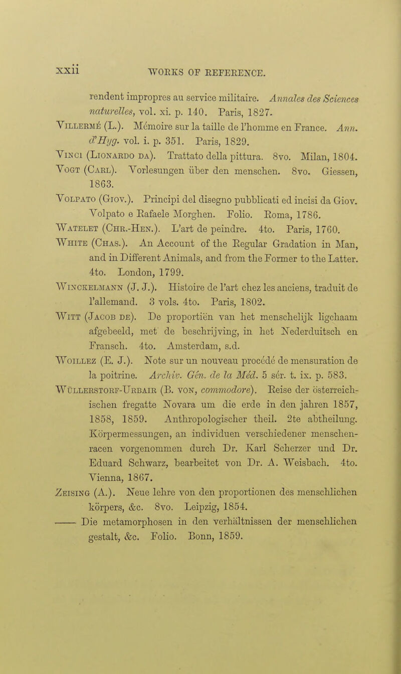 rendent improprcs au service militaire. Annates des Sciences naturelles, vol. xi. p. 140. Paris, 1827. ViLLERSi^ (L.). Memoire sur la taille de I'homme en France. Ann. cl.Hyg. vol. i. p. 351. Paris, 1829. Vinci (Lionardo da). Trattato della pittura. 8vo. Milan, 1804. VoGT (Carl). Vorlesuugen iiber den menschen. 8vo. Giessen, 1863. Volpato (Giov.). Principi del disegno pubblicati ed incisi da Giov. Volpato e Eafaele Morghen. Folio. Eoma, 1786. Watelet (Chr.-Hen.). L'art de peindre. 4to. Paris, 1760. White (Chas.). An Account of the Regular Gradation in Man, and in Different Animals, and from tlie Former to the Latter. 4to. London, 1799. WiNCKELMANN (J. J.). Histoire de l'art chez les anciens, traduit de I'allemand. 3 vols. 4to. Paris, 1802. Witt (Jacob de). De proportion van het menschelijlc ligcliaam afgebeeld, met de bescbrijving, in bet iSTederduitsch en Fransch. 4to. Amsterdam, s.d. WoiLLEZ (E. J.). Note sur un nouveau precede de mensuration de la poitrine. Arcliiv. Gen. de la Med. 5 ser. t. ix. p. 583. Wullerstorf-Urbair (B. von, commodore). Eeise der bsterreicb- iscben fregatte ISTovara um die erde in den jabren 1857, 1858, 1859. Anthropologiscber tbeil. 2te abtbeilung. Korpermessuugen, an individuen verscbiedener menscben- racen vorgenommen durcb Dr. Karl Scberzer und Dr. Eduard Scbwarz, bearbeitet von Dr. A. Weisbacb. 4to. Vienna, 1867. Zeising (A.). Neue lebre von den proportionen des mensclilicben korpers, &c. 8vo. Leipzig, 1854. ■ Die metamorpbosen in den verbiiltnissen der menscblicben gestalt, &c. Folio. Bonn, 1859.