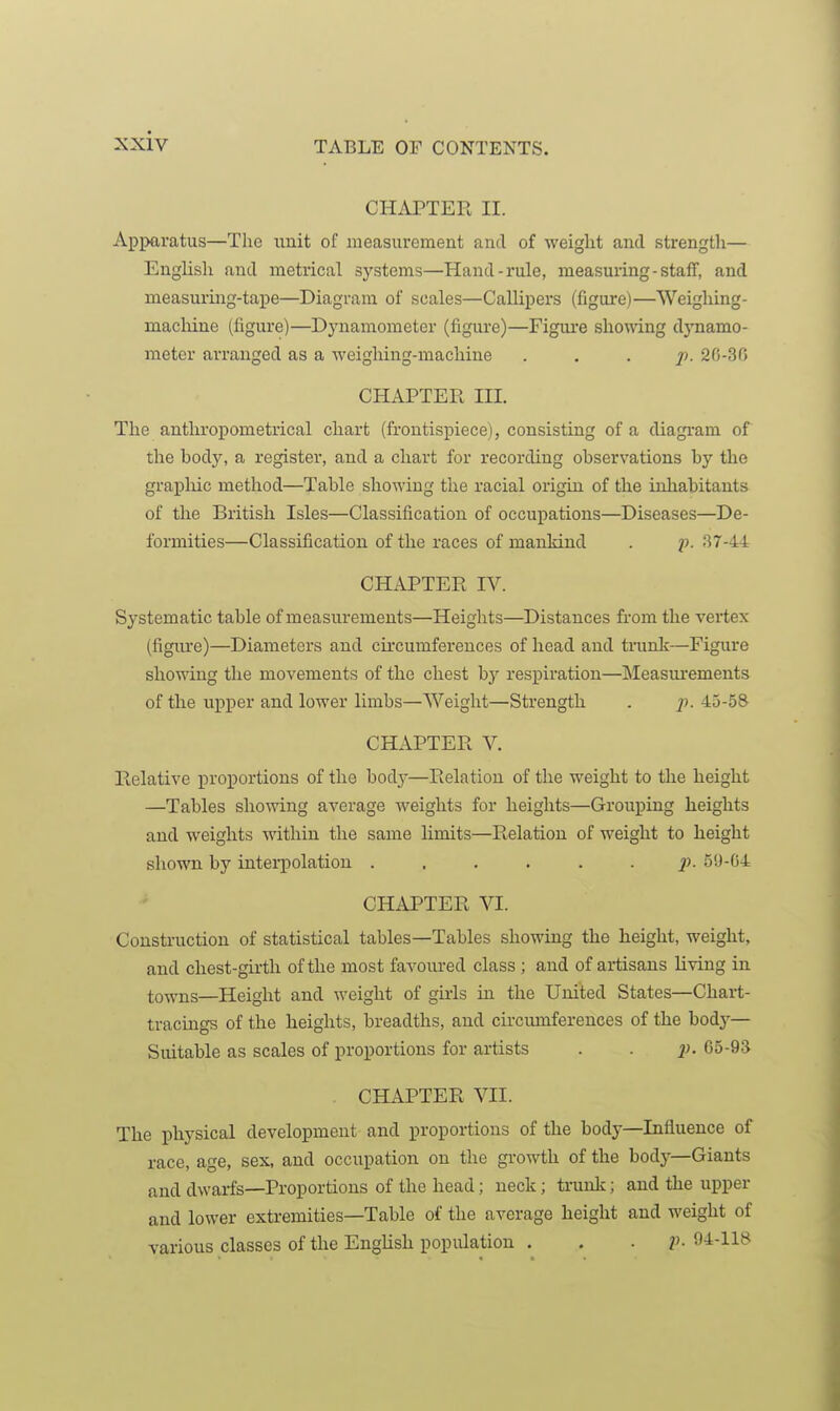 CHAPTER II. Apparatus—The unit of measurement and of weight and strength— English and metrical systems—Hand-rule, measuring-staff, and measuring-tape—Diagram of scales—Callipers (figure)—Weighing- macliine (figure)—Dynamometer (figure)—Fignre shomng djTiamo- meter arranged as a weighing-machine ... 7). 20-30 CHAPTER III. The anthropometrical chart (frontispiece), consisting of a diagram of the hody, a register, and a chart for recording observations by the grapluc method—Table showing the racial origin of the inhabitants of the British Isles—Classification of occupations—Diseases—De- formities—Classification of the races of mankind . j). 37-44 CHAPTER IV. Systematic table of measurements—Heights—Distances from the vertex (figiu'e)—Diameters and circumferences of head and trunlv—Figure showing the movements of the chest by respiration—INIeasurements of the upper and lower limbs—Weight—Strength . p. 45-58 CHAPTER V. Relative proportions of the bodj-—Relation of the weight to the height —Tables showing average weights for heights—Grouping heights and weights within the same limits—Relation of weight to height shown by inteii)olation ...... p. 59-04 CHAPTER VI. Construction of statistical tables—Tables showing the height, weight, and chest-girth of the most favoured class ; and of artisans living in towns—Height and weight of girls in the United States—Chart- tracings of the heights, breadths, and circumferences of the body— Suitable as scales of proportions for artists . . i). 05-9* CHAPTER VII. The physical development and proportions of the body—Influence of race, age, sex, and occupation on the growth of the body—Giants and dwarfs—Proportions of the head; neck; trunk; and the upper and lower extremities—Table of the average height and weight of various classes of the English popiUation . . ■ V- 94-118