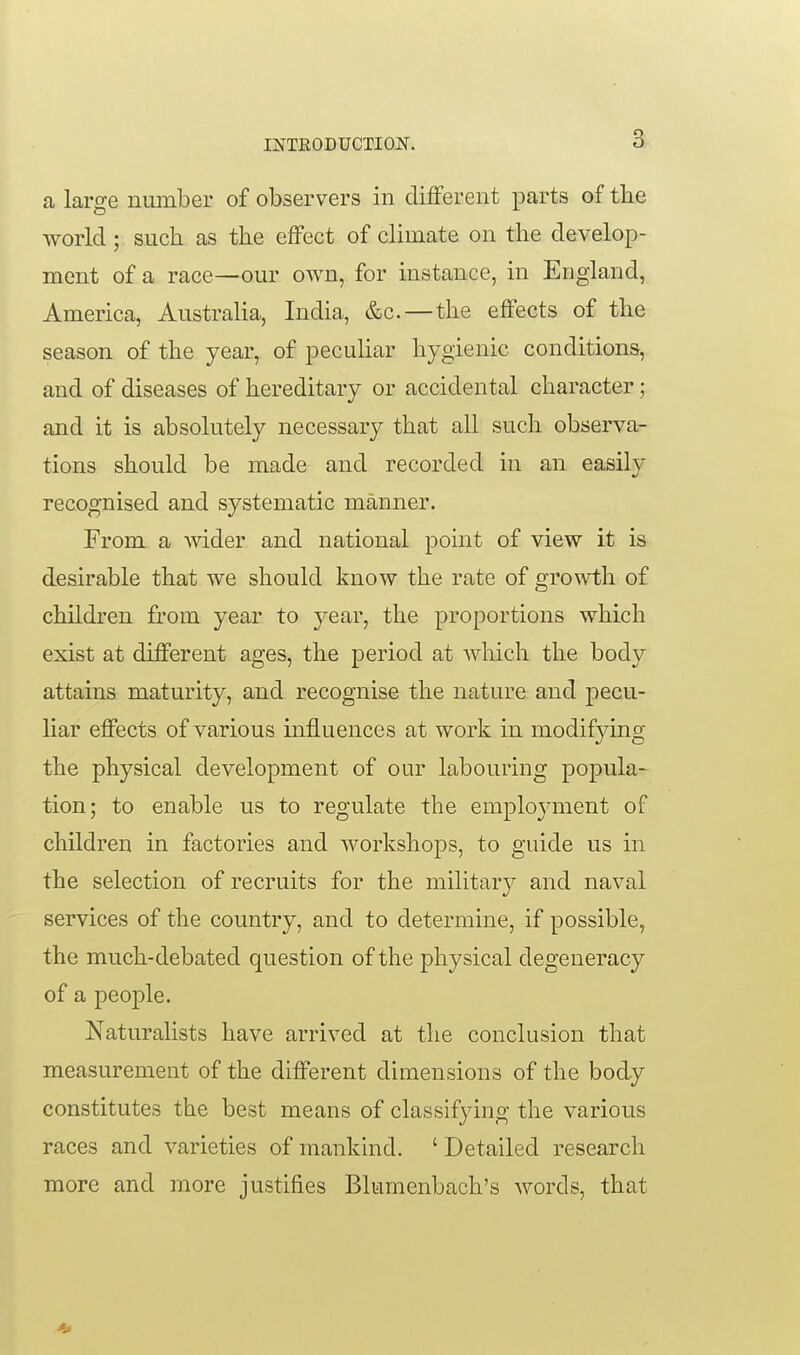 INTRODUCTION. a laro-e number of observers in different parts of tlie world ; such as the effect of climate on the develop- ment of a race—our own, for instance, in England, America, Australia, India, &c.—the effects of the season of the year, of peculiar hygienic conditions, and of diseases of hereditary or accidental character; and it is absolutely necessary that all such observa- tions should be made and recorded in an easily recognised and systematic manner. From a wider and national pomt of view it is desirable that we should know the rate of growth of children from year to year, the proportions which exist at different ages, the period at which the body attains maturity, and recognise the nature and pecu- liar effects of various influences at work in modifying the physical development of our labouring popula- tion; to enable us to regulate the employment of children in factories and workshops, to guide us in the selection of recruits for the military and naval services of the country, and to determine, if possible, the much-debated question of the physical degeneracy of a people. Naturalists have arrived at the conclusion that measurement of the different dimensions of the body constitutes the best means of classifying the various races and varieties of mankind. ' Detailed research more and more justifies Blumenbach's words, that 4>