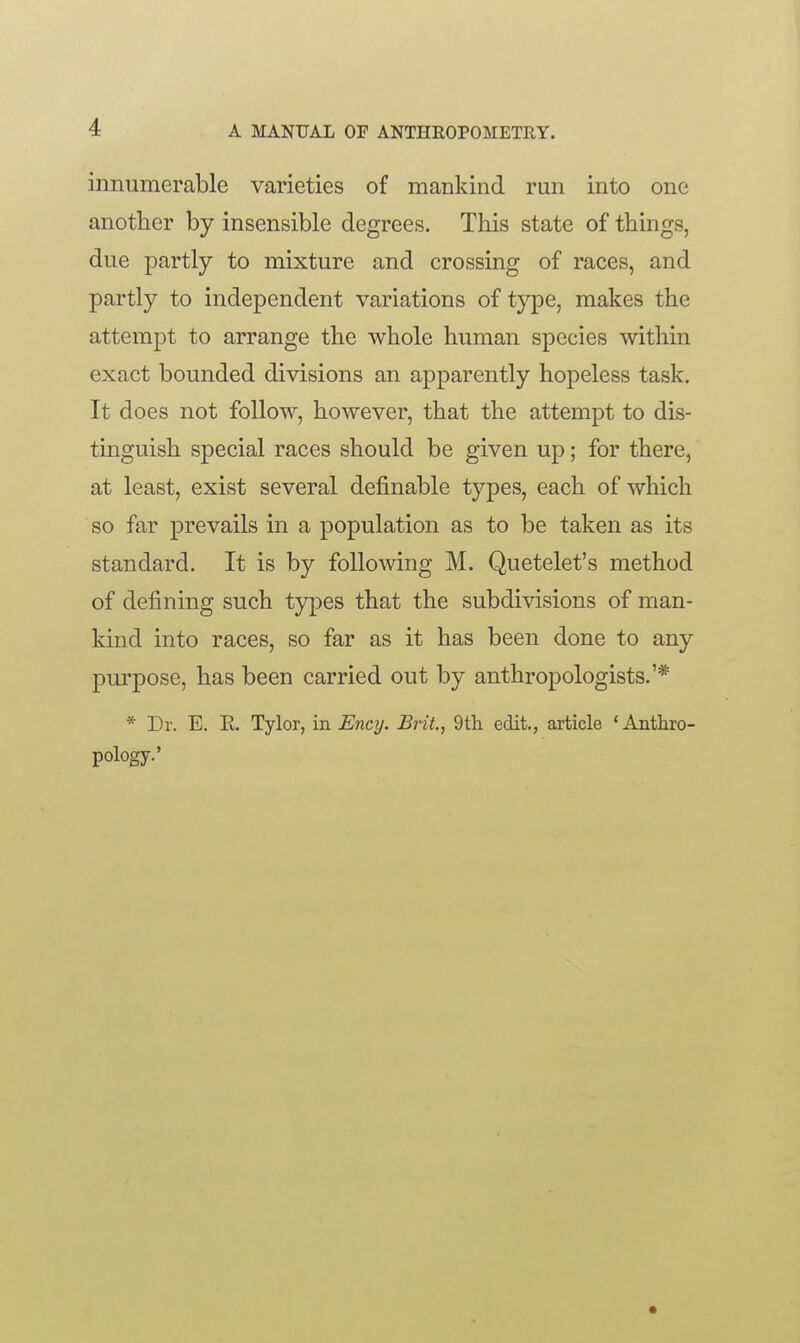 innumerable varieties of mankind run into one another by insensible degrees. This state of things, due partly to mixture and crossing of races, and partly to independent variations of type, makes the attempt to arrange the whole human species within exact bounded divisions an apparently hopeless task. It does not follow, however, that the attempt to dis- tinguish special races should be given up; for there, at least, exist several definable types, each of which so far prevails in a population as to be taken as its standard. It is by following M. Quetelet's method of defining such types that the subdivisions of man- kind into races, so far as it has been done to any purpose, has been carried out by anthropologists.'* * Dr. E. E. Tylor, in Eney. Brit., 9th edit., article 'Anthro- pology.'