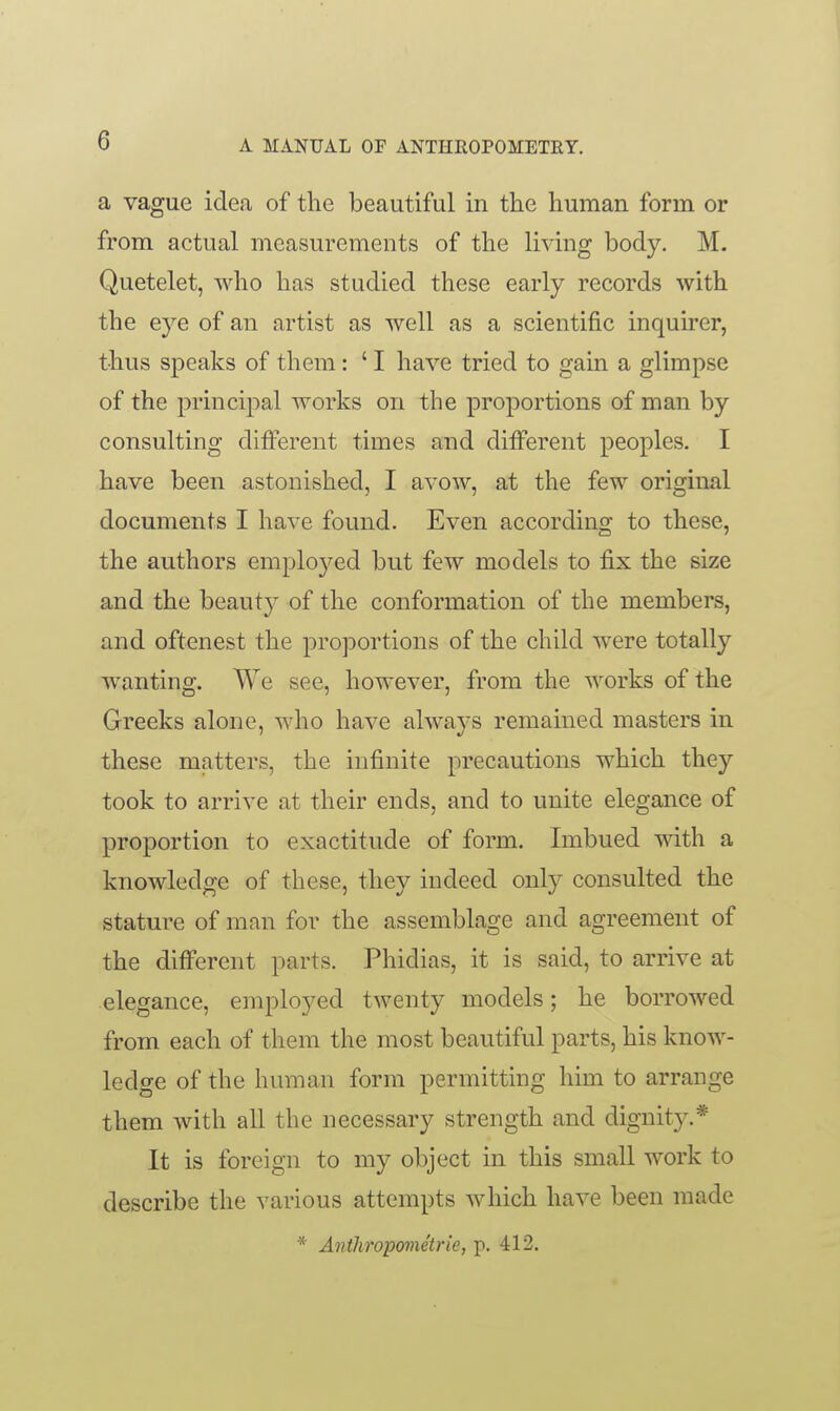 a vague idea of the beautiful in the human form or from actual measurements of the living body. M. Quetelet, who has studied these early records with the eye of an artist as well as a scientific inquirer, thus speaks of them : ' I have tried to gain a glimpse of the principal works on the proportions of man by consulting different times and ditferent peoples. I have been astonished, I avow, at the few original documents I have found. Even according to these, the authors employed but few models to fix the size and the beauty of the conformation of the members, and oftenest the proportions of the child were totally wanting. We see, however, from the works of the Greeks alone, who have always remained masters in these matters, the infinite precautions which they took to arrive at their ends, and to unite elegance of proportion to exactitude of form. Imbued Avith a knowledge of these, they indeed only consulted the stature of man for the assemblage and agreement of the different parts. Phidias, it is said, to arrive at elegance, employed twenty models; he borrowed from each of them the most beautiful parts, his know- ledge of the human form permitting him to arrange them with all the necessary strength and dignit}^* It is foreign to my object in this small work to describe the various attempts which have been made * Anthropometrie, p. 412.