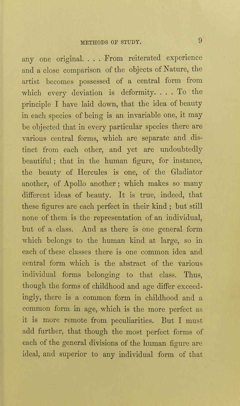 any one original. . . . From reiterated experience and a close comparison of the objects of Nature, the artist becomes possessed of a central form from which every deviation is deformity. ... To the principle I have laid down, that the idea of beauty in each species of being is an invariable one, it may be objected that in every particular species there are various central forms, which are separate and dis- tinct from each other, and yet are undoubtedly beautiful; that in the human figure, for instance, the beauty of Hercules is one, of the Gladiator another, of Apollo another; which makes so many different ideas of beauty. It is true, indeed, that these figures are each perfect in their kind ; but still none of them is the representation of an individual, but of a class. And as there is one general form which belongs to the human kind at large, so in each of these classes there is one common idea and central form which is the abstract of the various individual forms belonging to that class. Thus, though the forms of childhood and age differ exceed- ingly, there is a common form in childhood and a common form in age, which is the more perfect as it is more remote from peculiarities. But I must add further, that though the most perfect forms of each of the general divisions of the human figure are ideal, and superior to any individual form of that