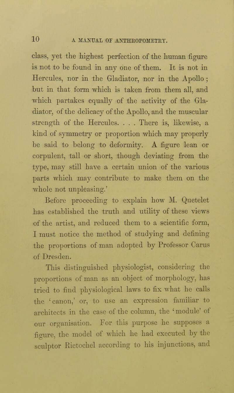 class, yet the highest perfection of the human figure is not to be found in any one of them. It is not in Hercules, nor in the Gladiator, nor in the Apollo ; but in that form which is taken from them all, and which partakes equally of the activity of the Gla- diator, of the delicacy of the Apollo, and the muscular strength of the Hercules. . . . There is, likewise, a kind of symmetry or proportion which may properly be said to belong to deformity. A figure lean or corpulent, tall or short, though deviating from the type, may still have a certain union of the various parts which may contribute to make them on the whole not unpleasing.' Before proceeding to explain how M. Quetelet has established the truth and utility of these views of the artist, and reduced them to a scientific form, I must notice the method of studying and defining the propoi'tions of man adopted by Professor Carus of Dresden. This distinguished physiologist, considering the proportions of man as an object of morphology, has tried to find physiological laws to fix what he calls the 'canon,' or, to use an expression famiUar to architects in the case of the column, the ' module' of our organisation. For this purpose he supposes a fio-ure, the model of which he had executed by the sculptor Rictochel according to his injunctions, and
