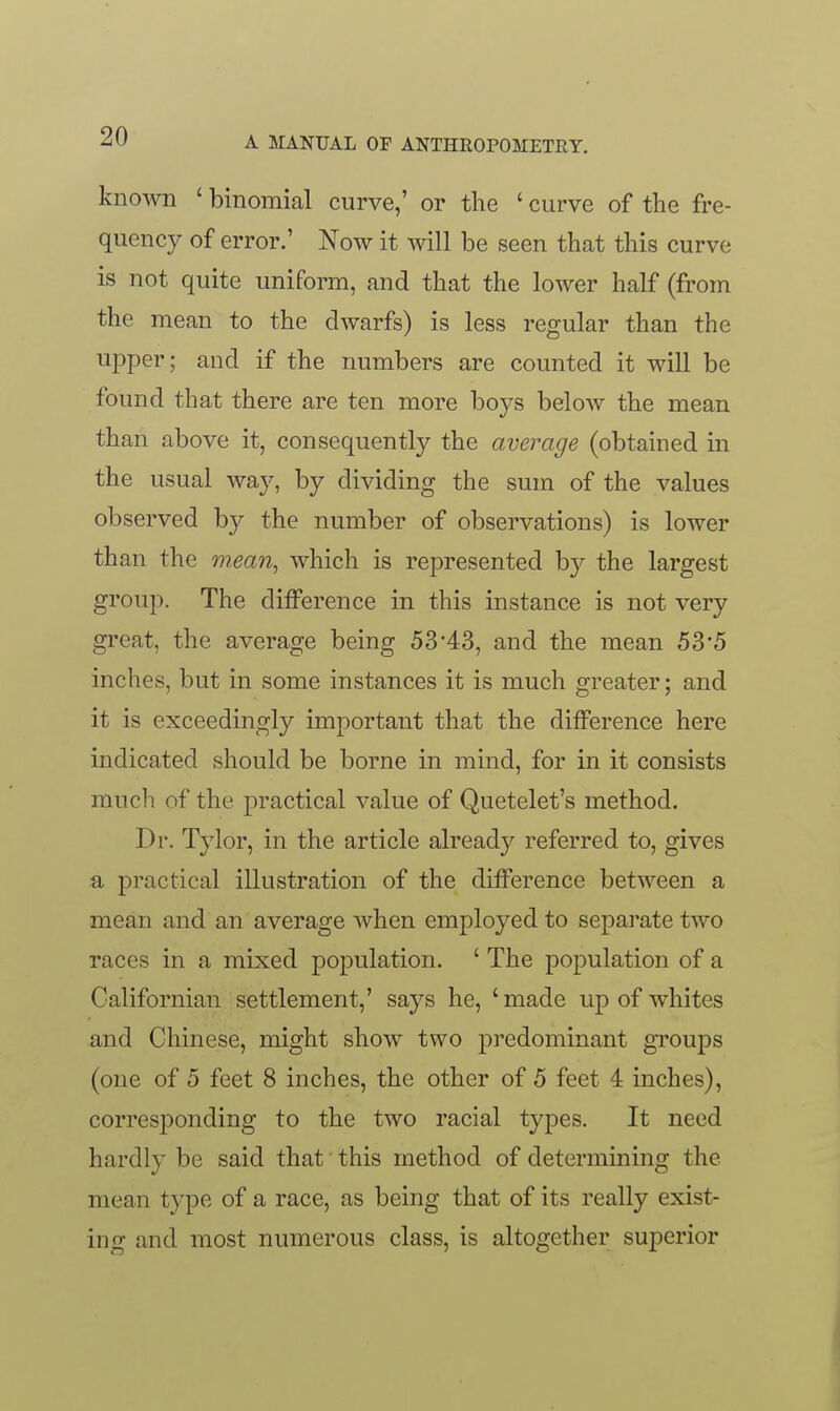 known ' binomial curve,' or the ' curve of the fre- quency of error.' Now it will be seen that this curve is not quite uniform, and that the lower half (from the mean to the dwarfs) is less regular than the ujDper; and if the numbers are counted it will be found that there are ten more boys below the mean than above it, consequently the average (obtained in the usual way, by dividing the sum of the values observed hy the number of observations) is lower than the mean, which is represented by the largest group. The difference in this instance is not very great, the average being 53'43, and the mean 53'5 inches, but in some instances it is much greater; and it is exceedingly important that the difference here indicated should be borne in mind, for in it consists much of the practical value of Quetelet's method. Dr. Tylor, in the article already referred to, gives a practical illustration of the difference between a mean and an average when employed to separate two races in a mixed population. ' The population of a Californian settlement,' says he, 'made up of whites and Chinese, might show two predominant gToups (one of 5 feet 8 inches, the other of 5 feet 4 inches), corresponding to the two racial types. It need hardly be said that this method of determining the mean type of a race, as being that of its really exist- ing and most numerous class, is altogether superior