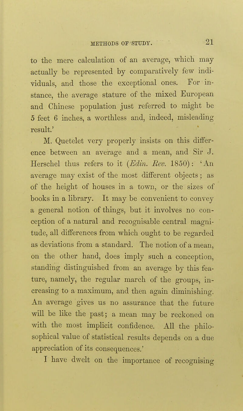 to the mere calculation of an average, which may actually be represented by comparatively few indi- viduals, and those the exceptional ones. For in- stance, the average stature of the mixed European and Chinese population just referred to might be 5 feet 6 inches, a worthless and, indeed, misleading result.' M. Quetelet very properly insists on this dilFer- ence between an average and a mean, and Sir J. Herschel thus refers to it {Edin. Rev. 1850): 'An average may exist of the most different objects; as of the height of houses in a town, or the sizes of books in a library. It may be convenient to convey a general notion of things, but it involves no con- ception of a natural and recognisable central magni- tude, all differences from which ought to be regarded as deviations from a standard. The notion of a mean, on the other hand, does imply such a conception, standing distinguished from an average by this fea- ture, namely, the regular march of the groups, in- creasing to a maximum, and then again diminishing. An average gives us no assurance that the future will be like the past; a mean may be reckoned on with the most implicit confidence. All the philo- sophical value of statistical results depends on a due appreciation of its consequences.' I have dwelt on the importance of recognising