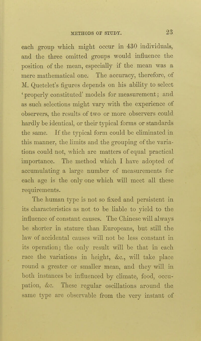 each group which might occur in 430 individuals, and the three omitted groups would influence the position of the mean, especially if the mean was a mere mathematical one. The accuracy, therefore, of M. Quetelet's figures depends on his ability to select ' properly constituted' models for measurement; and as such selections might vary with the experience of observers, the results of two or more observers could hardly be identical, or their tj^pical forms or standards the same. If the typical form could be eliminated in this manner, the limits and the grouping of the varia- tions could not, which are matters of equal practical importance. The method which I have adopted of accumulatino- a larare number of measurements for each age is the only one which will meet all these requirements. The human type is not so fixed and persistent in its characteristics as not to be liable to yield to the influence of constant causes. The Chinese will always be shorter in stature than Europeans, but still the law of accidental causes will not be less constant in its operation; the only result will be that in each race the variations in height, &c., will take place round a greater or smaller mean, and they will in both instances be influenced by climate, food, occu- pation, &c. These regular oscillations around the same type are observable from the very instant of
