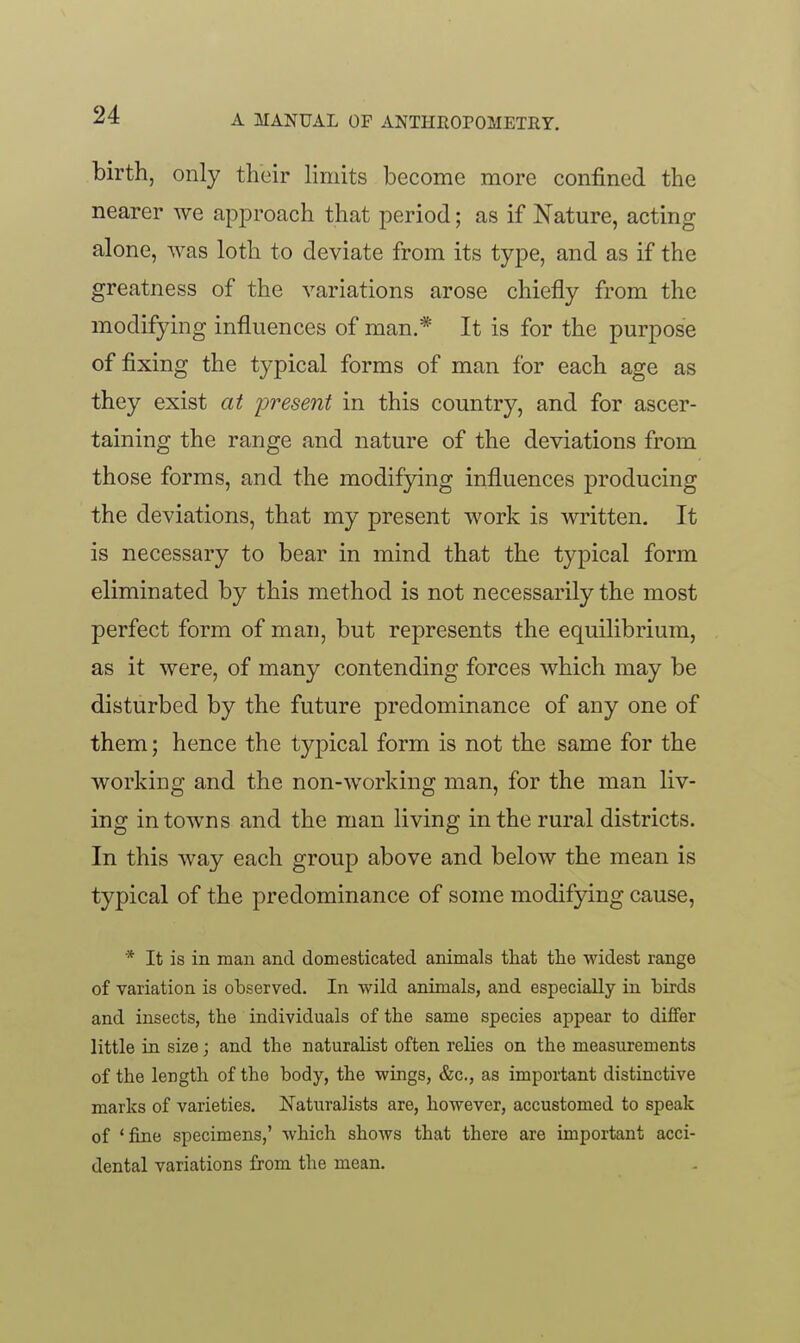 birth, only their limits become more confined the nearer we approach that period; as if Nature, acting alone, was loth to deviate from its type, and as if the greatness of the variations arose chiefly from the modifying influences of man.* It is for the purpose of fixing the typical forms of man for each age as they exist at 'present in this country, and for ascer- taining the range and nature of the deviations from those forms, and the modifying influences producing the deviations, that my present work is written. It is necessary to bear in mind that the typical form eliminated by this method is not necessarily the most perfect form of man, but represents the equilibrium, as it were, of many contending forces which may be disturbed by the future predominance of any one of them; hence the typical form is not the same for the working and the non-working man, for the man liv- ing in towns and the man living in the rural districts. In this way each group above and below the mean is typical of the predominance of some modifying cause, * It is in man and domesticated animals that the widest range of variation is observed. In wild animals, and especially in birds and insects, the individuals of the same species appear to differ little in size; and the naturalist often relies on the measurements of the length of the body, the wings, &c., as important distinctive marks of varieties. Naturalists are, however, accustomed to speak of 'fine specimens,' which shows that there are important acci- dental variations from the mean.