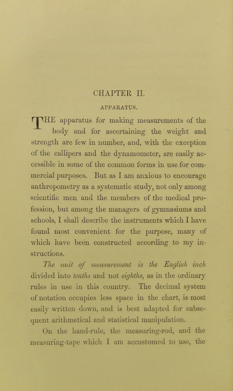 CHAPTER II. APPARATUS. rj^HE apparatus for making measurements of the body and for ascertaining the weight and strength are few in number, and, with the exception of the callipers and the dynamometer, are easily ac- cessible in some of the common forms in use for com- mercial purposes. But as I am anxious to encourage anthropometry as a systematic study, not only among scientific men and the members of the medical pro- fession, but among the managers of gymnasiums and schools, I shall describe the instruments which I have found most convenient for the purpose, many of which have been constructed according to my in- structions. The unit of measurement is the English inch divided into tenths and not eighths^ as in the ordinary rules in use in this country. The decimal system of notation occupies less space in the chart, is most easily written down, and is best adapted for subse- quent arithmetical and statistical manipulation. On the hand-rule, the measuring-rod, and the measuring-tape which I am accustomed to use, the