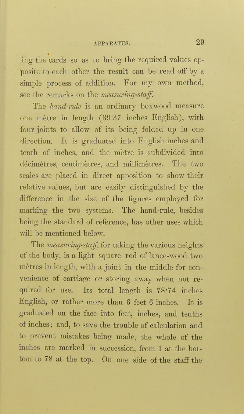 ing the cards so as to bring the required values op- posite to each other the result can be read off by a simple process of addition. For my own method, see the remarks on the measuring-staff. The hand-rule is an ordinary boxwood measure one metre in length (3937 inches English), with four joints to allow of its being folded up in one direction. It is graduated into English inches and tenth of inches, and the metre is subdivided into decimetres, centimetres, and millimetres. The two scales are placed in direct apposition to show their relative values, but are easily distinguished by the difference in the size of the figures employed for marking the two systems. The hand-rule, besides being the standard of reference, has other uses which will be mentioned below. The measuring-staff, for taking the various heights of the body, is a light square rod of lance-wood two metres in length, with a joint in the middle for con- venience of carriage or storing away when not re- quired for use. Its total length is 78-74 inches English, or rather more than 6 feet 6 inches. It is graduated on the face into feet, inches, and tenths of inches; and, to save the trouble of calculation and to prevent mistakes being made, the whole of the inches are marked in succession, from 1 at the bot- tom to 78 at the top. On one side of the staff the