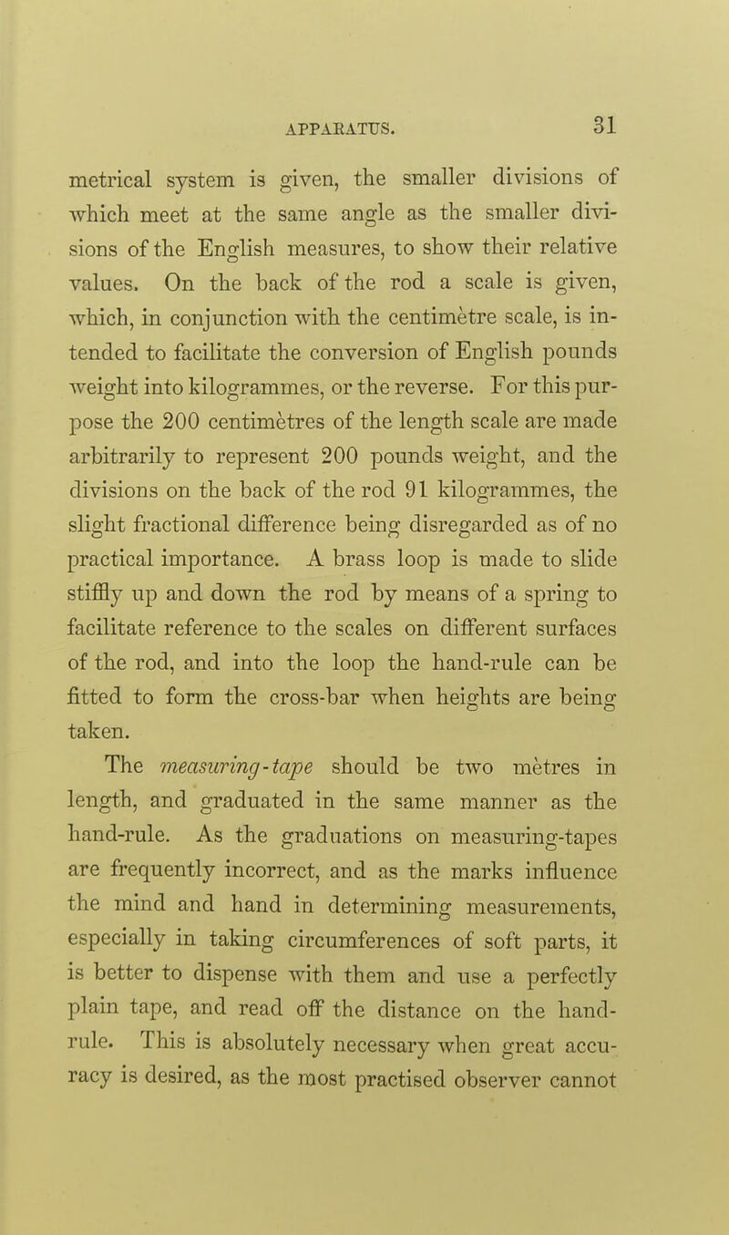 metrical system is given, the smaller divisions of which meet at the same angle as the smaller divi- sions of the Eno-lish measures, to show their relative values. On the back of the rod a scale is given, which, in conjunction with the centimetre scale, is in- tended to facilitate the conversion of English pounds weight into kilogrammes, or the reverse. For this pur- pose the 200 centimetres of the length scale are made arbitrarily to represent 200 pounds weight, and the divisions on the back of the rod 91 kilogrammes, the slight fractional dilFerence being disregarded as of no practical importance. A brass loop is made to slide stiffly up and down the rod by means of a spring to facilitate reference to the scales on different surfaces of the rod, and into the loop the hand-rule can be fitted to form the cross-bar when heights are being taken. The measuring-tape should be two metres in length, and graduated in the same manner as the hand-rule. As the graduations on measuring-tapes are frequently incorrect, and as the marks influence the mind and hand in determining measurements, especially in taking circumferences of soft parts, it is better to dispense with them and use a perfectly plain tape, and read off the distance on the hand- rule. This is absolutely necessary when great accu- racy is desired, as the most practised observer cannot