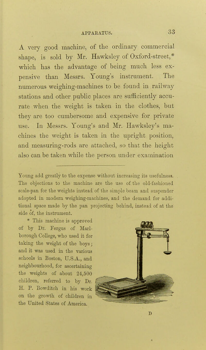 A very good machine, of the ordinary commercial shape, is sold by Mr. Hawksley of Oxford-street,* which has the advantage of being much less ex- pensive than Messrs. Young's instrument. The numerous weighing-machines to be found in railway stations and other public places are sufficiently accu- rate when the weight is taken in the clothes, but they are too cumbersome and expensive for private use. In Messrs. Young's and Mr. Hawksley's ma- chines the weight is taken in the upright position, and measurino;-rods are attached, so that the heisrht also can be taken while the person under examination Young add greatly to tlie expense without increasing its usefulness. The objections to the machine are the use of the old-fashioned scale-pan for the weights instead of the simple beam and suspender adopted in modern weighing-machines, and the demand for addi- tional space made by the pan projecting behind, instead of at the side of, the instrument. * This machine is approved of by Dr. Fergus of Marl- borough College, who used it for taking the weight of the boys; and it was used in the various schools in Boston, U.S.A., and neighbourhood, for ascertaining the weights of about 24,500 children, referred to by Dr. H. P. Bowditch in his work on the growth of children in the United States of America. D A