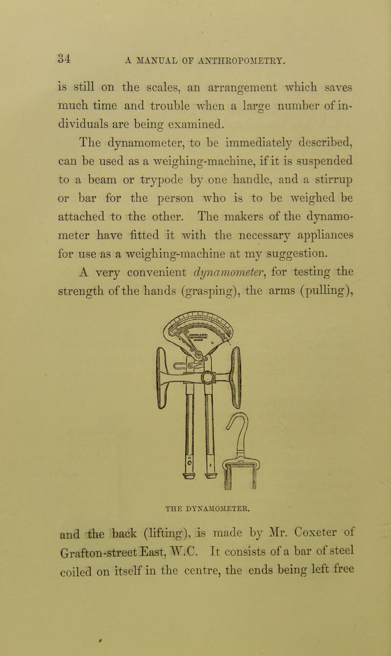 is still on the scales, an arrangement which saves much time and trouble when a large number of in- dividuals are being examined. The dynamometer, to be immediately described, can be used as a weighing-machine, if it is suspended to a beam or trypode by one handle, and a stirrup or bar for the person who is to be weighed be attached to the other. The makers of the dynamo- meter have fitted it with the necessary appliances for use as a weighing-machine at my suggestion. A very convenient dynamometer^ for testing the strength of the hands (grasping), the arms (pulling), and the back (lifting), is made by Mr. Coxeter of Grafton-streetEast, W.C. It consists of a bar of steel coiled on itself in the centre, the ends being left free THE DYNAMOMETEK. *